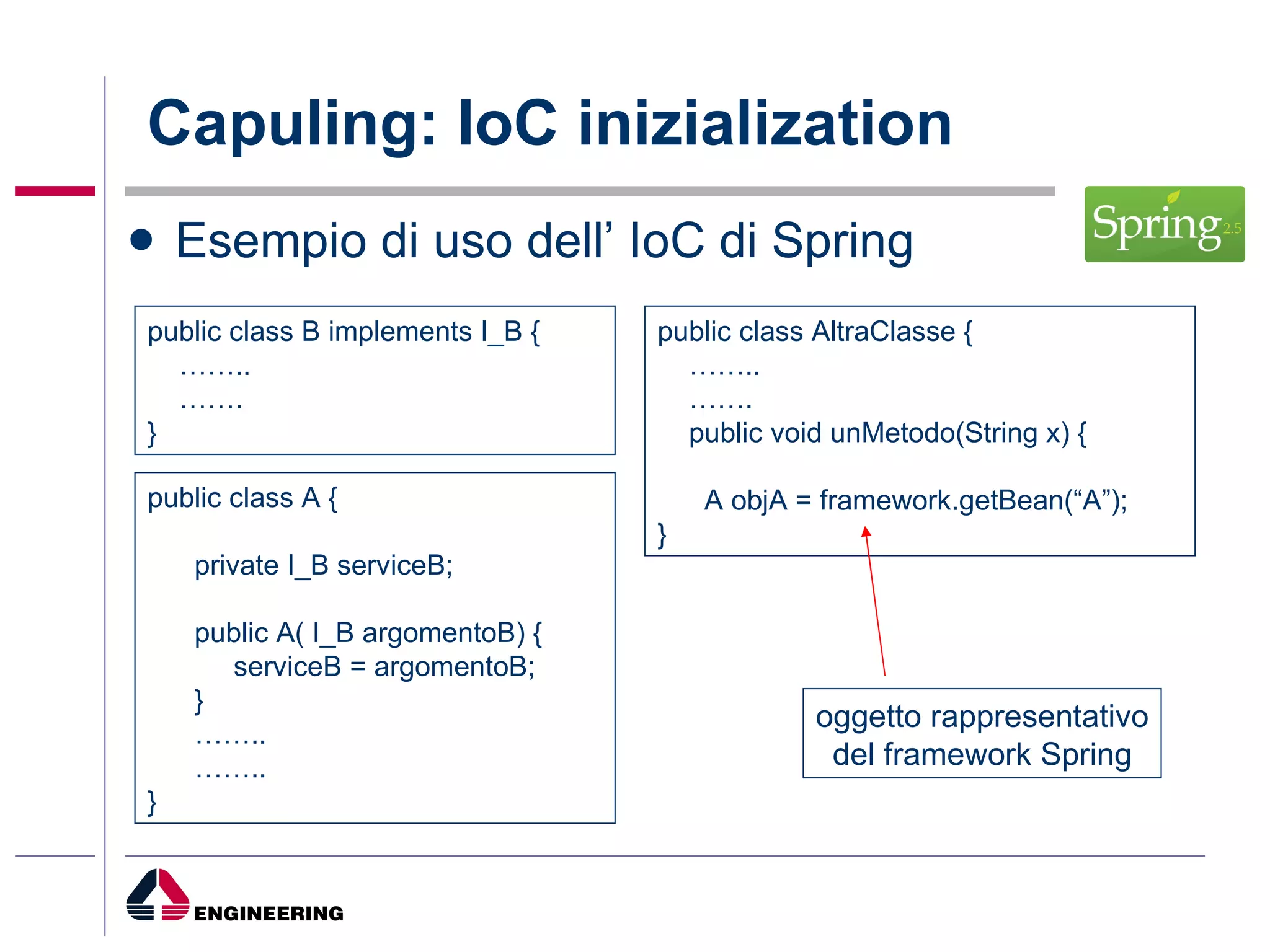 Capuling: IoC inizialization Esempio di uso dell’ IoC di Spring public class A { private I_B serviceB; public A( I_B argomentoB) { serviceB = argomentoB; } …… .. …… .. } public class B implements I_B { …… .. …… .  } public class AltraClasse { …… .. …… .  public void unMetodo(String x) { A objA = framework.getBean(“A”); } oggetto rappresentativo del framework Spring 