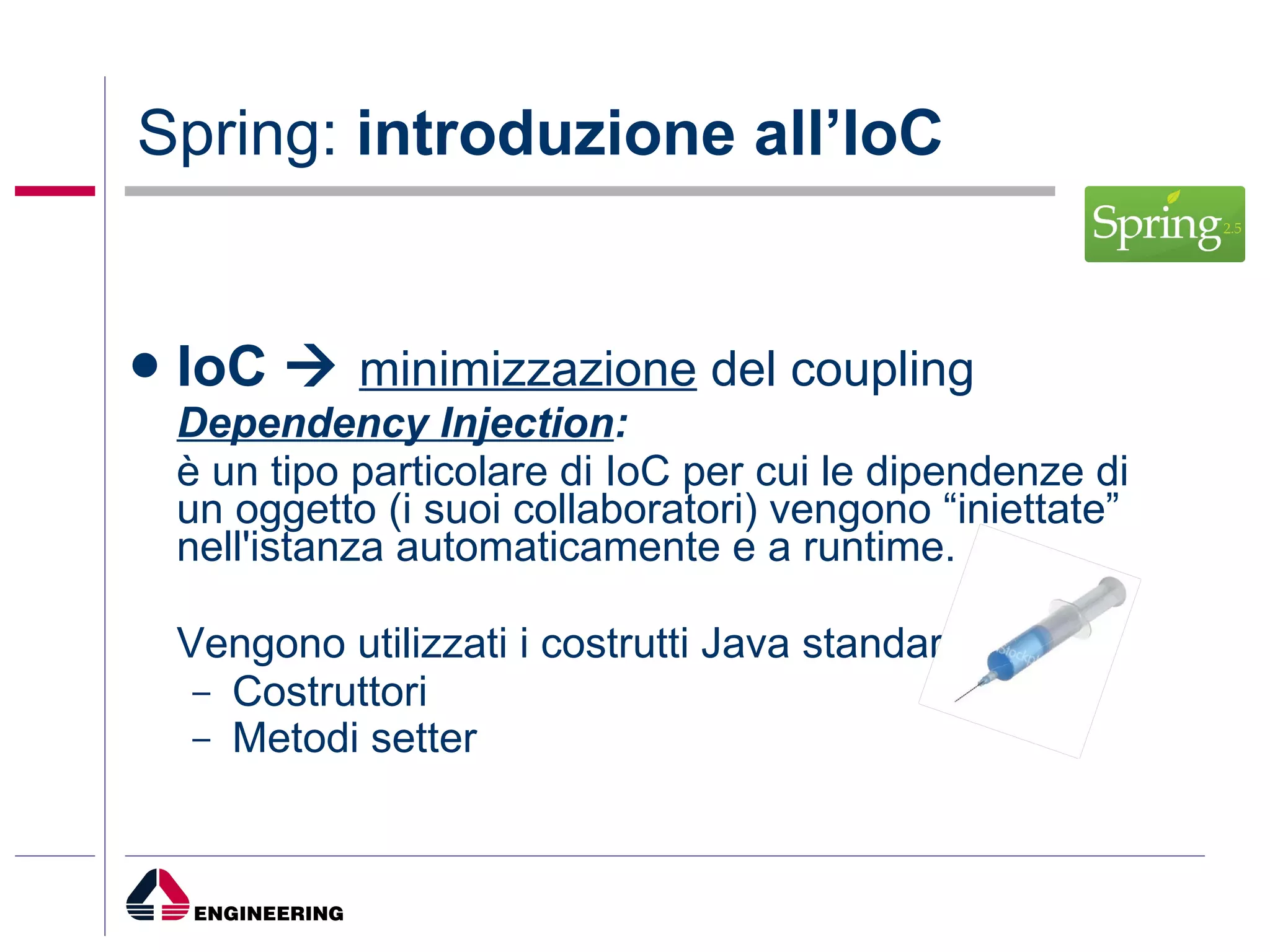Spring:  introduzione all’IoC IoC     minimizzazione  del coupling Dependency Injection : è un tipo particolare di IoC per cui le dipendenze di un oggetto (i suoi collaboratori) vengono “iniettate” nell'istanza automaticamente e a runtime. Vengono utilizzati i costrutti Java standard Costruttori Metodi setter   