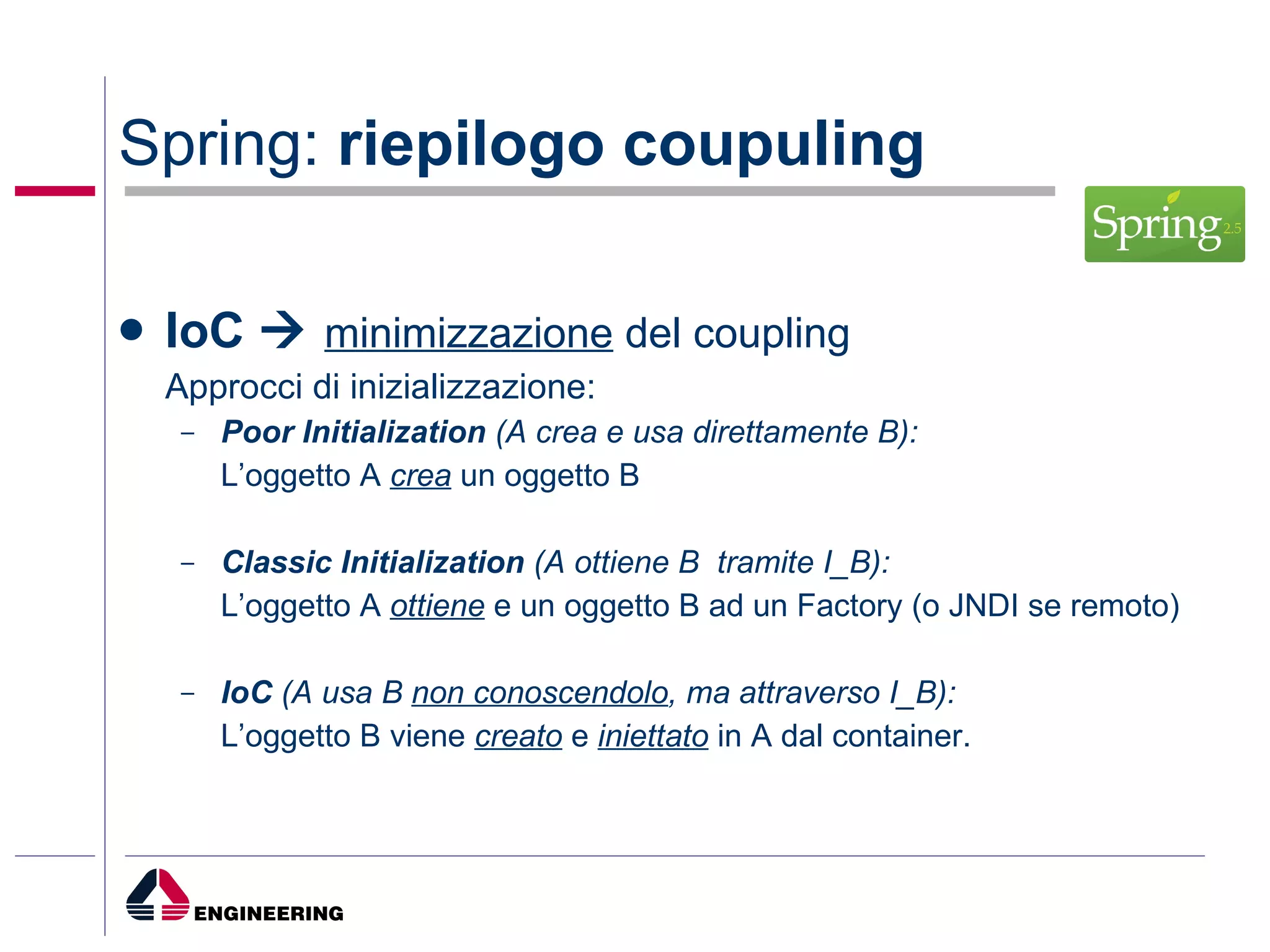 Spring:  riepilogo coupuling IoC     minimizzazione  del coupling Approcci di inizializzazione: Poor Initialization   (A crea e usa direttamente B): L’oggetto A  crea  un oggetto B Classic Initialization  (A ottiene B  tramite I_B): L’oggetto A  ottiene  e un oggetto B ad un Factory (o JNDI se remoto) IoC  (A usa B  non conoscendolo , ma attraverso I_B): L’oggetto B viene  creato  e  iniettato  in A dal container.  