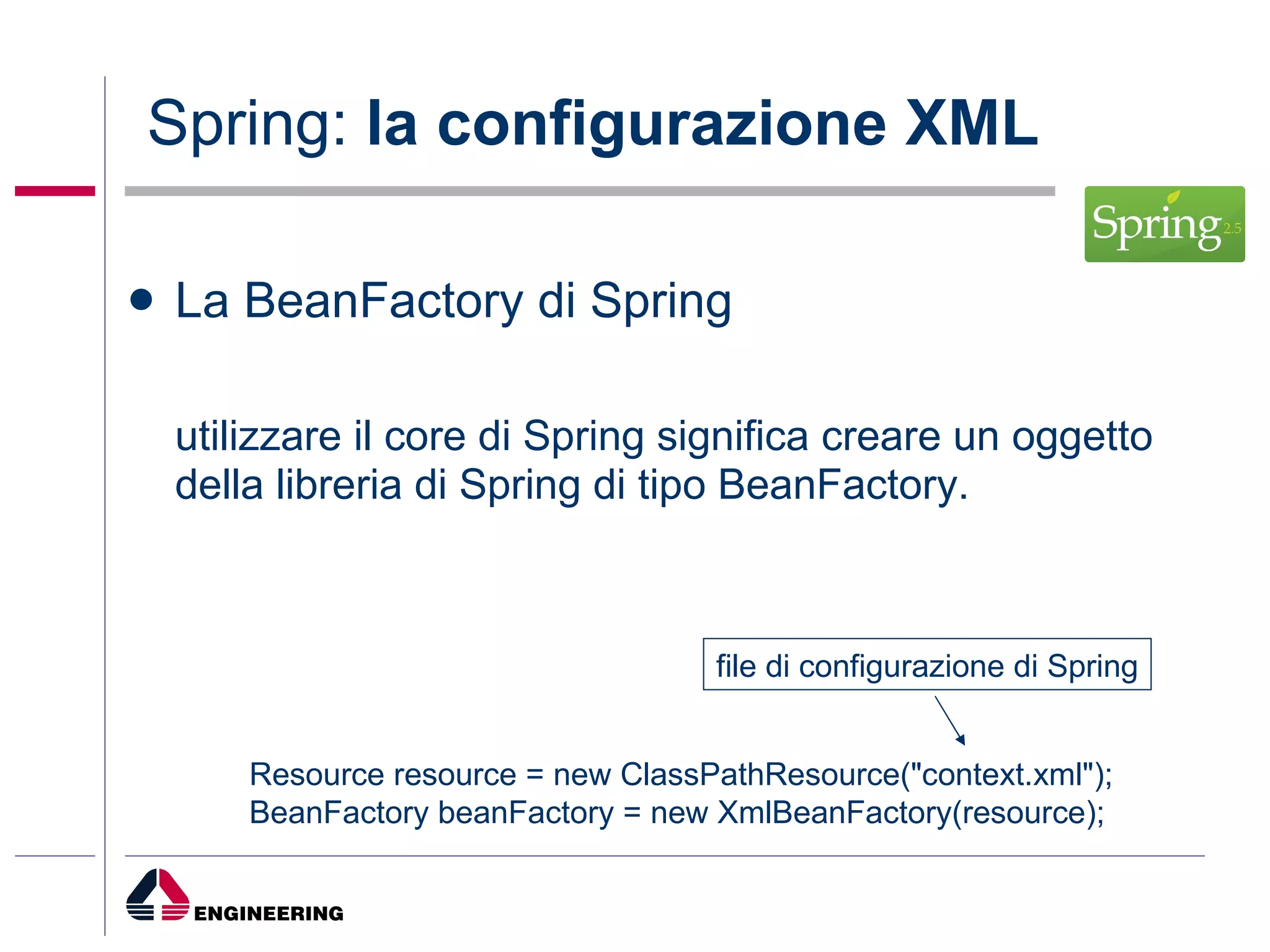 La BeanFactory di Spring utilizzare il core di Spring significa creare un oggetto della libreria di Spring di tipo BeanFactory.  Spring:  la configurazione XML Resource resource = new ClassPathResource("context.xml");  BeanFactory beanFactory = new XmlBeanFactory(resource);  file di configurazione di Spring 