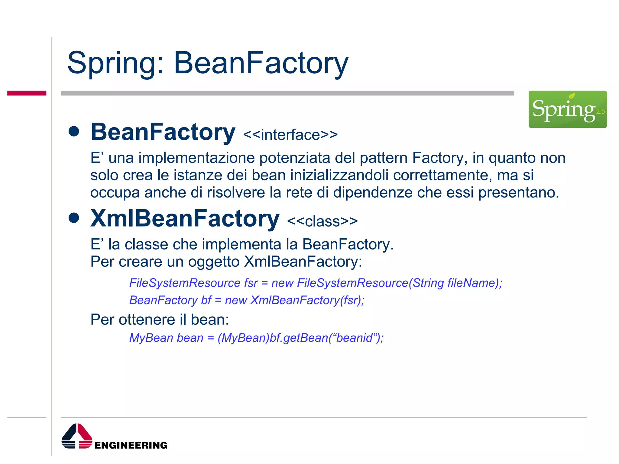 Spring:   BeanFactory   BeanFactory  <<interface>> E’ una implementazione potenziata del pattern Factory, in quanto non solo crea le istanze dei bean inizializzandoli correttamente, ma si occupa anche di risolvere la rete di dipendenze che essi presentano. XmlBeanFactory   <<class>> E’ la classe che implementa la BeanFactory.  Per creare un oggetto XmlBeanFactory: FileSystemResource fsr = new FileSystemResource(String fileName); BeanFactory bf = new XmlBeanFactory(fsr); Per ottenere il bean: MyBean bean = (MyBean)bf.getBean(“beanid”); 