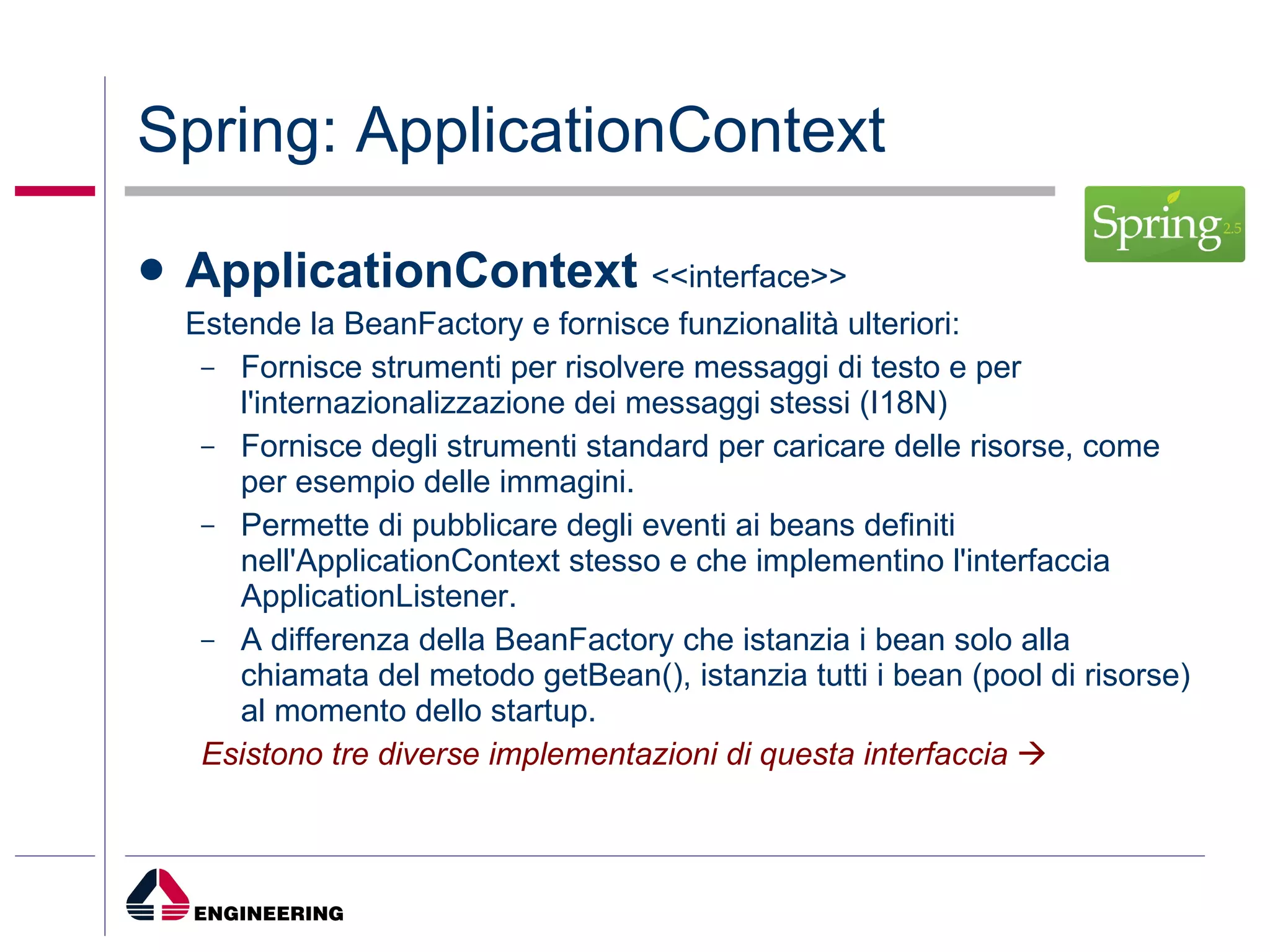 Spring: ApplicationContext   ApplicationContext   <<interface>> Estende la BeanFactory e fornisce funzionalità ulteriori: Fornisce strumenti per risolvere messaggi di testo e per l'internazionalizzazione dei messaggi stessi (I18N) Fornisce degli strumenti standard per caricare delle risorse, come per esempio delle immagini. Permette di pubblicare degli eventi ai beans definiti nell'ApplicationContext stesso e che implementino l'interfaccia ApplicationListener. A differenza della BeanFactory che istanzia i bean solo alla chiamata del metodo getBean(), istanzia tutti i bean (pool di risorse) al momento dello startup. Esistono tre diverse implementazioni di questa interfaccia    