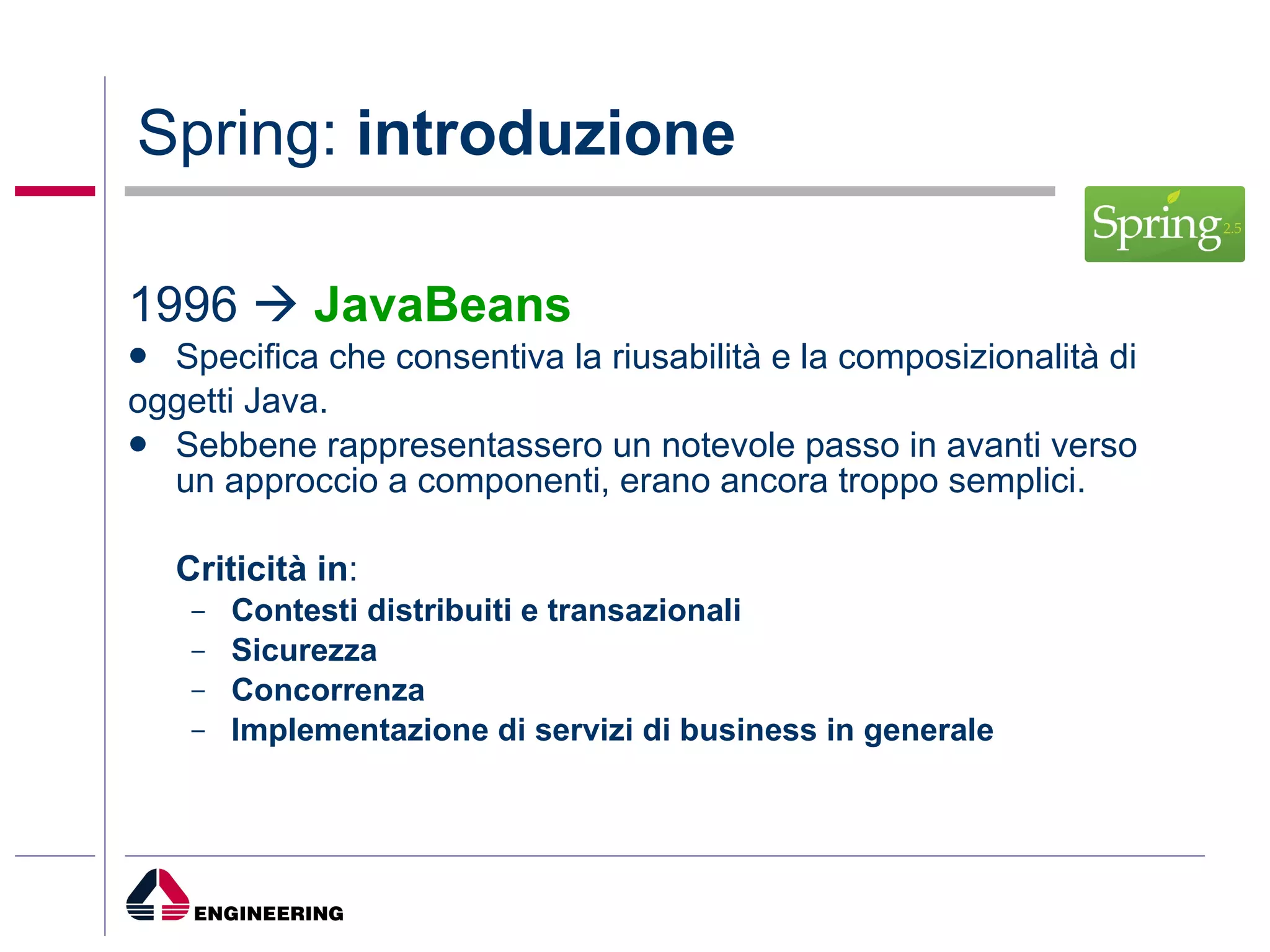 Spring:  introduzione 1996     JavaBeans   Specifica che consentiva la riusabilità e la composizionalità di oggetti Java. Sebbene rappresentassero un notevole passo in avanti verso un approccio a componenti, erano ancora troppo semplici.  Criticità in : Contesti distribuiti e transazionali Sicurezza Concorrenza Implementazione di servizi di business in generale 