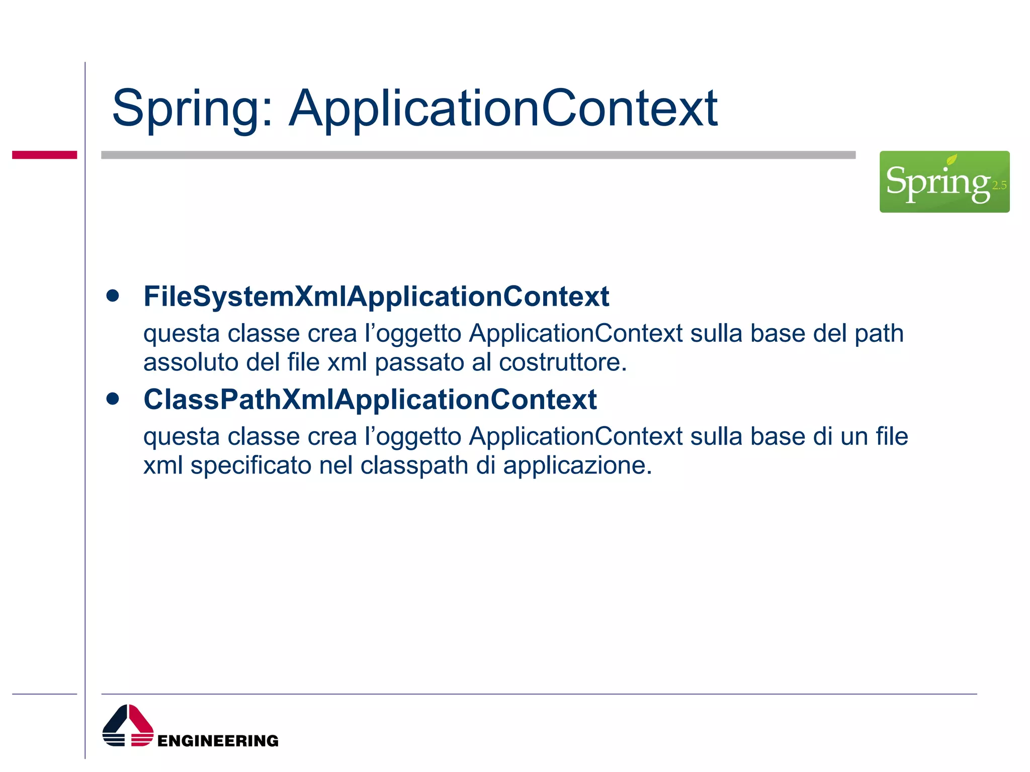 Spring: ApplicationContext FileSystemXmlApplicationContext questa classe crea l’oggetto ApplicationContext sulla base del path assoluto del file xml passato al costruttore. ClassPathXmlApplicationContext questa classe crea l’oggetto ApplicationContext sulla base di un file xml specificato nel classpath di applicazione. 