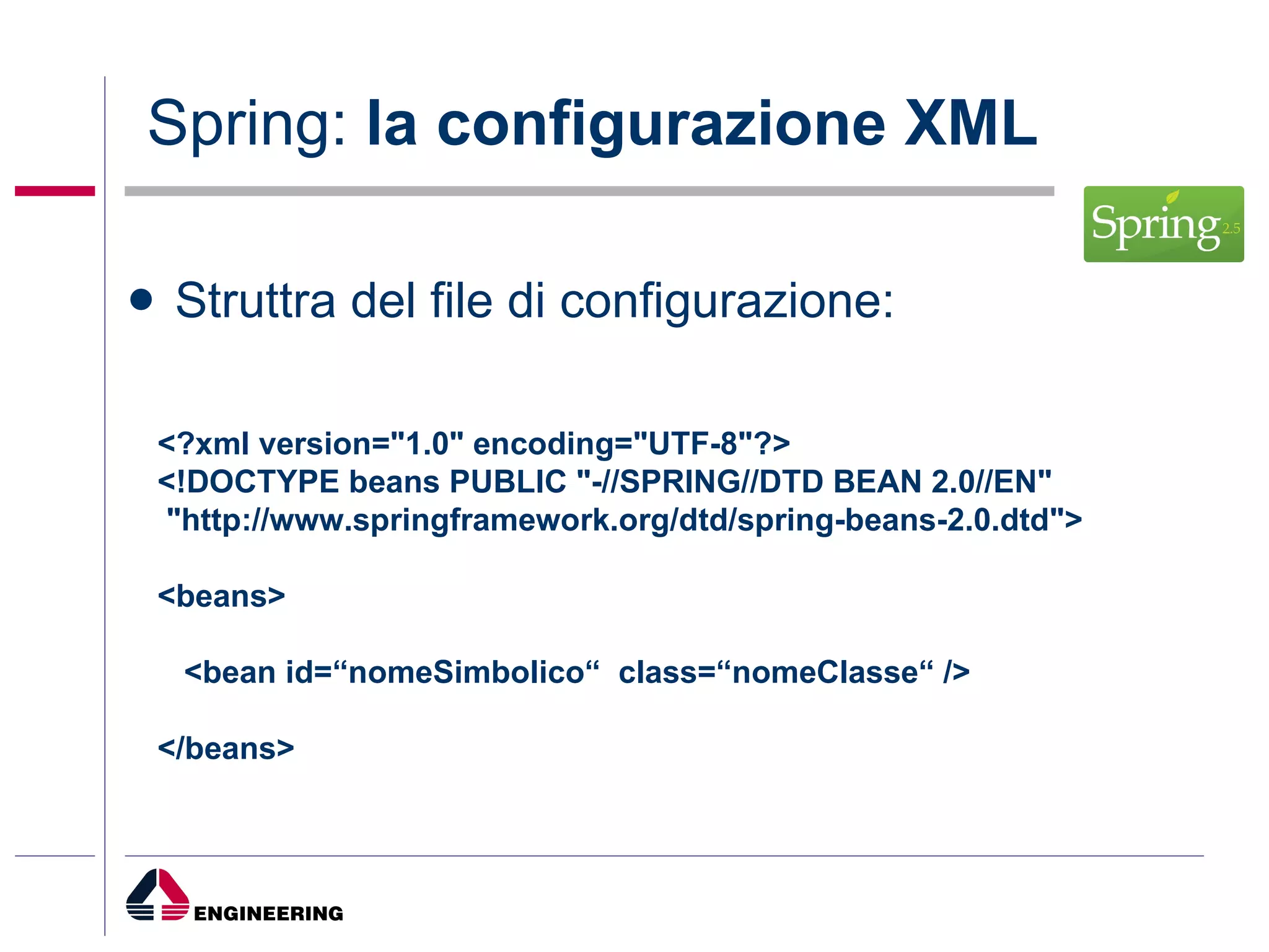 Spring:  la configurazione XML Struttra del file di configurazione: <?xml version="1.0" encoding="UTF-8"?> <!DOCTYPE beans PUBLIC "-//SPRING//DTD BEAN 2.0//EN" "http://www.springframework.org/dtd/spring-beans-2.0.dtd"> <beans> <bean id=“nomeSimbolico“  class=“nomeClasse“ />  </beans>   