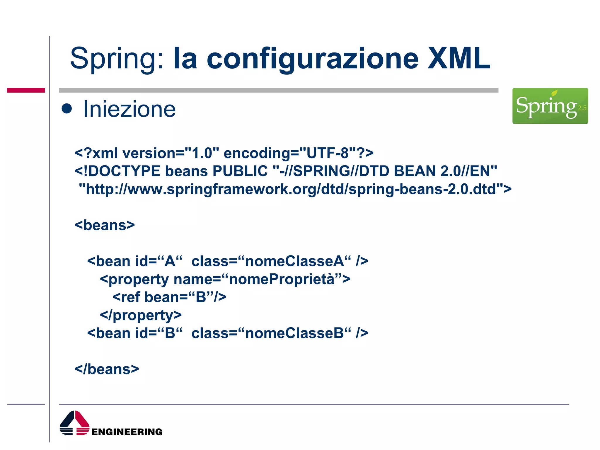 Spring:  la configurazione XML Iniezione <?xml version="1.0" encoding="UTF-8"?> <!DOCTYPE beans PUBLIC "-//SPRING//DTD BEAN 2.0//EN" "http://www.springframework.org/dtd/spring-beans-2.0.dtd"> <beans> <bean id=“A“  class=“nomeClasseA“ />  <property name=“nomeProprietà”> <ref bean=“B”/> </property> <bean id=“B“  class=“nomeClasseB“ />  </beans>   
