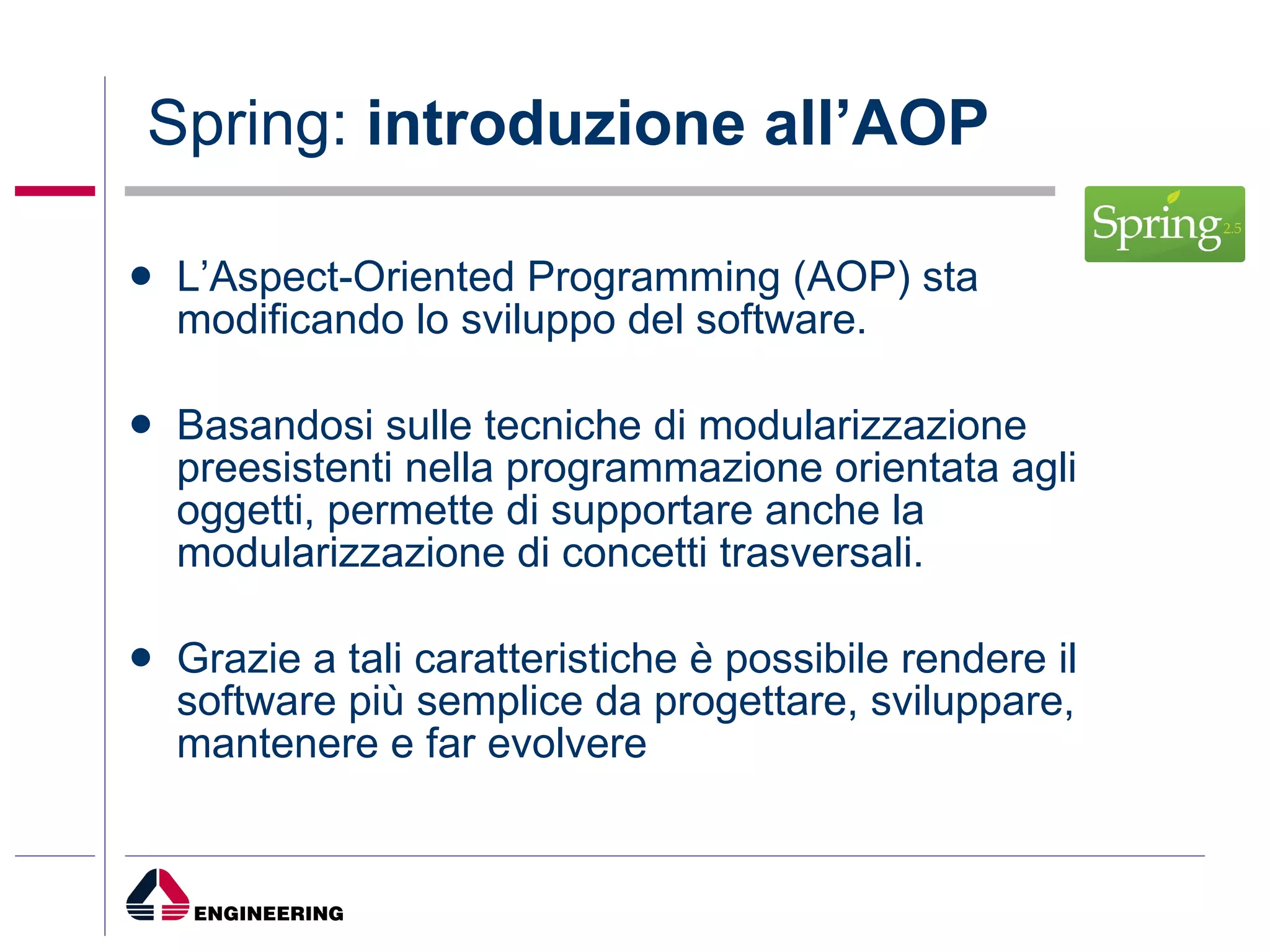 Spring:  introduzione all’AOP L’Aspect-Oriented Programming (AOP) sta modificando lo sviluppo del software.  Basandosi sulle tecniche di modularizzazione preesistenti nella programmazione orientata agli oggetti, permette di supportare anche la modularizzazione di concetti trasversali.  Grazie a tali caratteristiche è possibile rendere il software più semplice da progettare, sviluppare, mantenere e far evolvere 