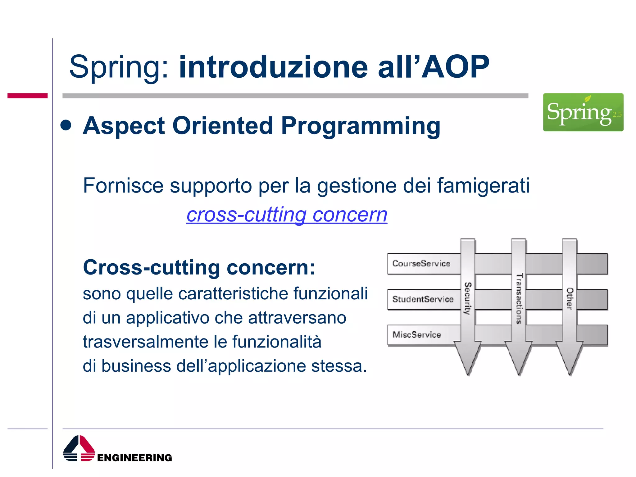 Spring:  introduzione all’AOP Aspect Oriented Programming Fornisce supporto per la gestione dei famigerati  cross-cutting concern Cross-cutting concern: sono quelle caratteristiche funzionali  di un applicativo che attraversano  trasversalmente le funzionalità  di business dell’applicazione stessa. 