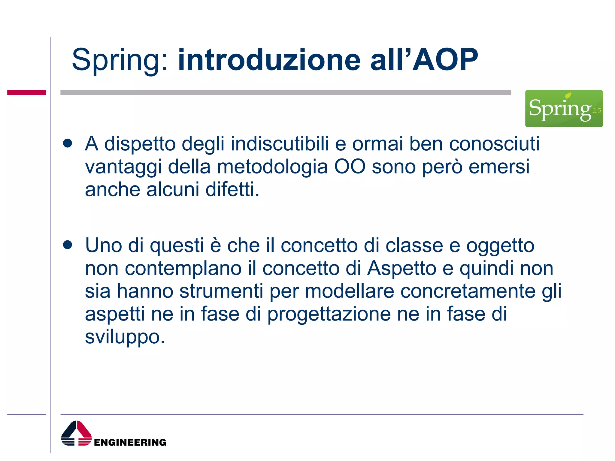 Spring:  introduzione all’AOP A dispetto degli indiscutibili e ormai ben conosciuti vantaggi della metodologia OO sono però emersi anche alcuni difetti. Uno di questi è che il concetto di classe e oggetto non contemplano il concetto di Aspetto e quindi non sia hanno strumenti per modellare concretamente gli aspetti ne in fase di progettazione ne in fase di sviluppo. 