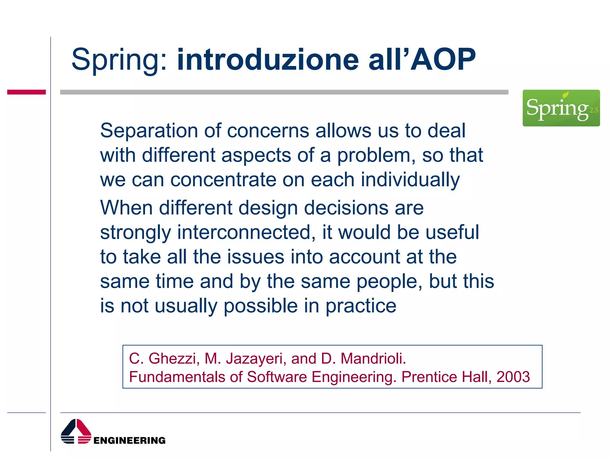 Spring:  introduzione all’AOP Separation of concerns allows us to deal with different aspects of a problem, so that we can concentrate on each individually When different design decisions are strongly interconnected, it would be useful to take all the issues into account at the same time and by the same people, but this is not usually possible in practice C. Ghezzi, M. Jazayeri, and D. Mandrioli. Fundamentals of Software Engineering. Prentice Hall, 2003 