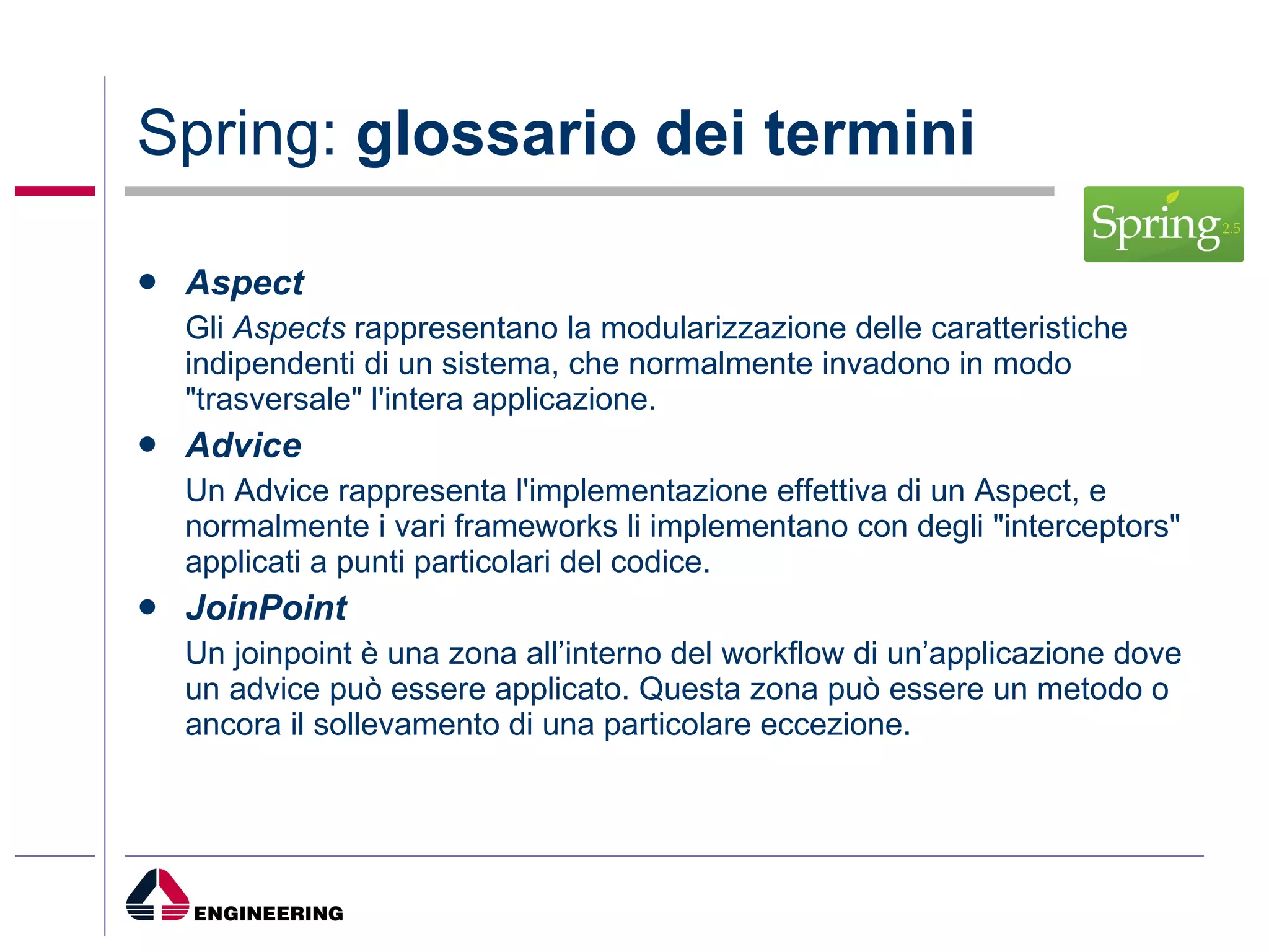 Spring:  glossario dei termini Aspect Gli  Aspects  rappresentano la modularizzazione delle caratteristiche indipendenti di un sistema, che normalmente invadono in modo "trasversale" l'intera applicazione.  Advice Un Advice rappresenta l'implementazione effettiva di un Aspect, e normalmente i vari frameworks li implementano con degli "interceptors" applicati a punti particolari del codice.  JoinPoint Un joinpoint è una zona all’interno del workflow di un’applicazione dove un advice può essere applicato. Questa zona può essere un metodo o ancora il sollevamento di una particolare eccezione.  