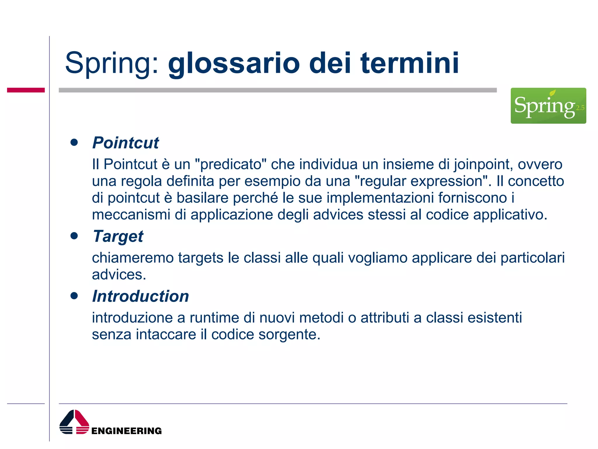 Spring:  glossario dei termini Pointcut Il Pointcut è un "predicato" che individua un insieme di joinpoint, ovvero una regola definita per esempio da una "regular expression". Il concetto di pointcut è basilare perché le sue implementazioni forniscono i meccanismi di applicazione degli advices stessi al codice applicativo. Target chiameremo targets le classi alle quali vogliamo applicare dei particolari advices. Introduction introduzione a runtime di nuovi metodi o attributi a classi esistenti senza intaccare il codice sorgente. 