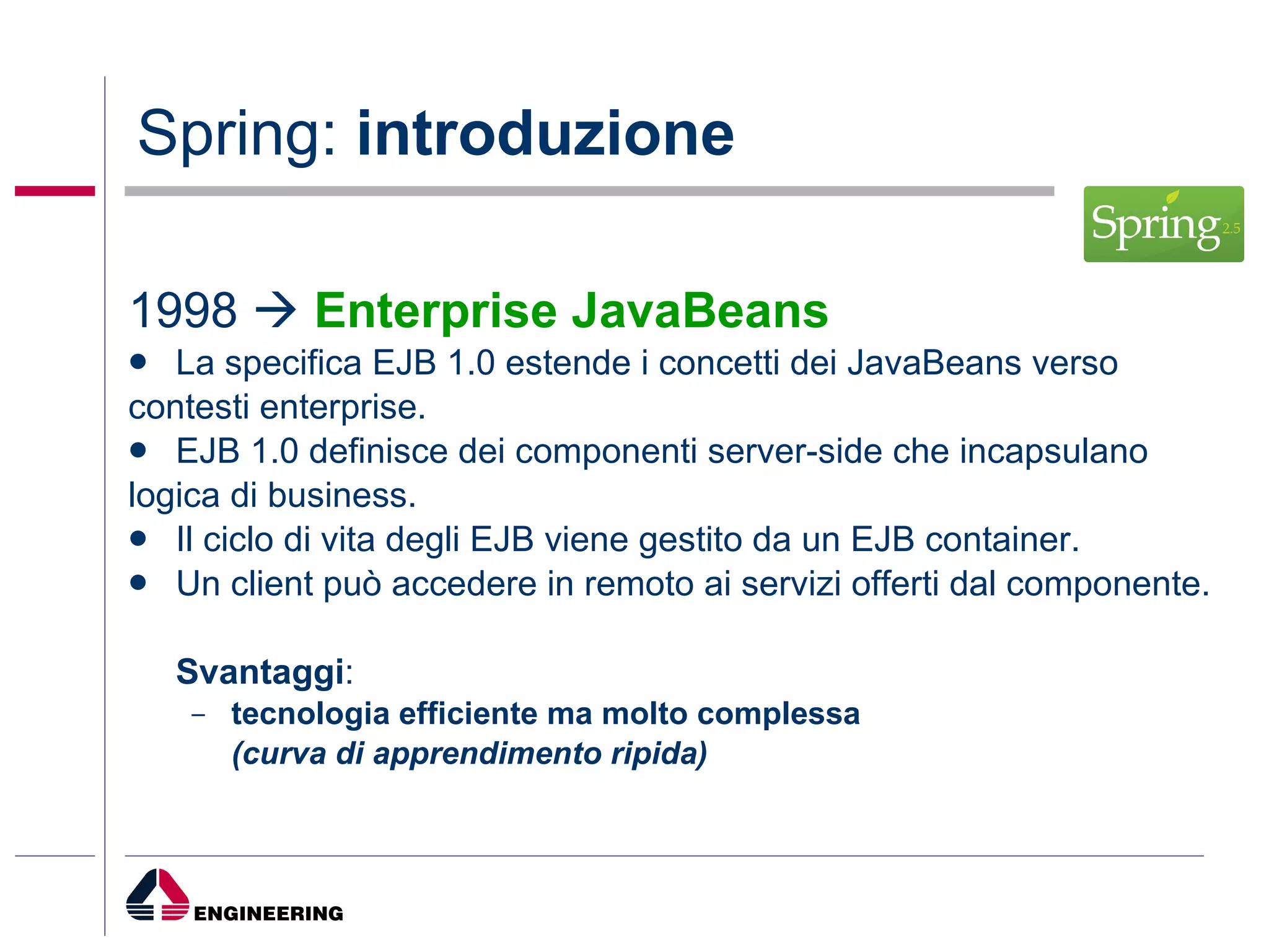 Spring:  introduzione 1998     Enterprise JavaBeans La specifica EJB 1.0 estende i concetti dei JavaBeans verso contesti enterprise. EJB 1.0 definisce dei componenti server-side che incapsulano logica di business. Il ciclo di vita degli EJB viene gestito da un EJB container. Un client può accedere in remoto ai servizi offerti dal componente. Svantaggi :  tecnologia efficiente ma molto complessa  (curva di apprendimento ripida) 
