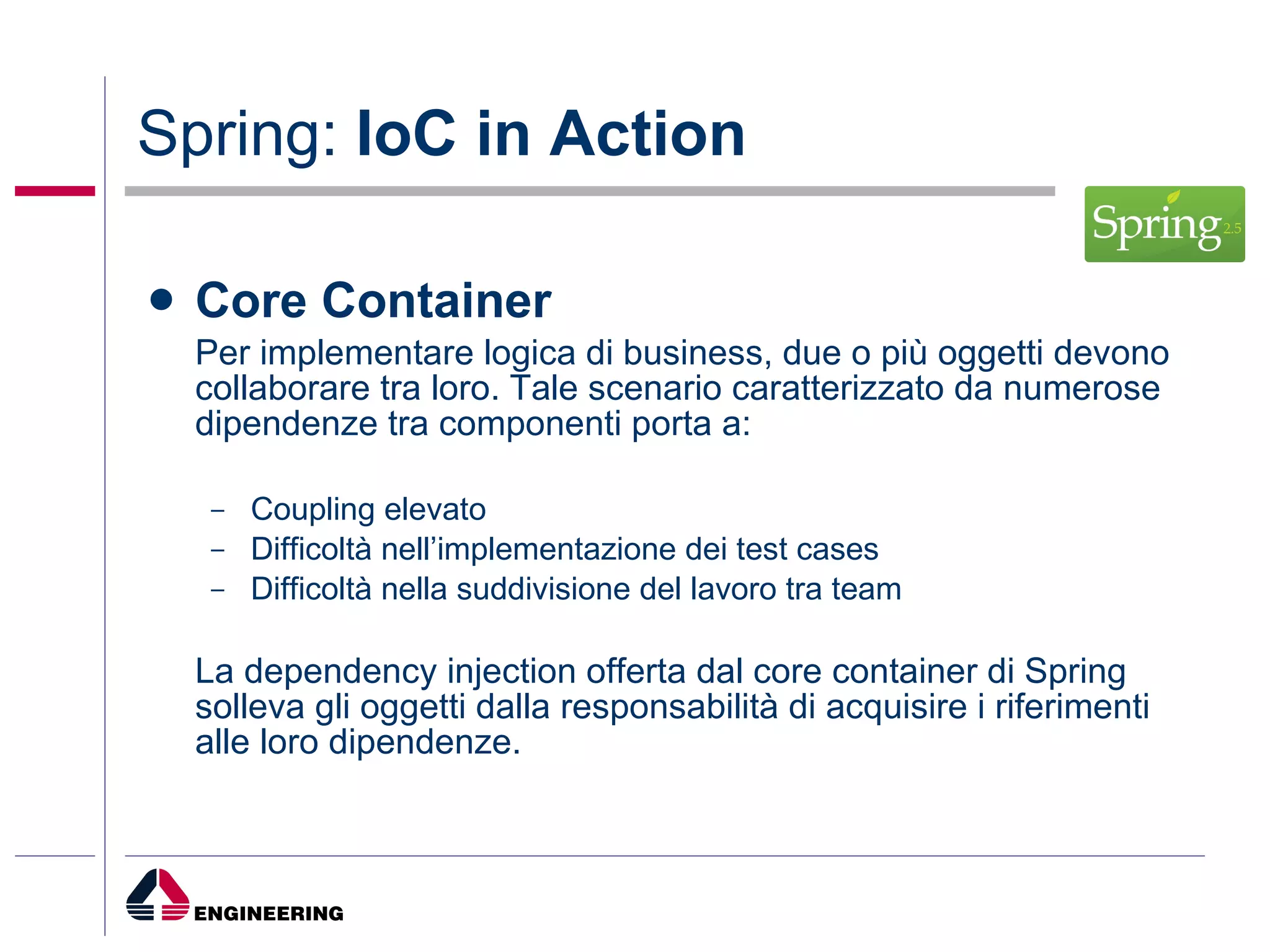 Spring:  IoC in Action Core Container Per implementare logica di business, due o più oggetti devono collaborare tra loro. Tale scenario caratterizzato da numerose dipendenze tra componenti porta a: Coupling elevato Difficoltà nell’implementazione dei test cases Difficoltà nella suddivisione del lavoro tra team La dependency injection offerta dal core container di Spring solleva gli oggetti dalla responsabilità di acquisire i riferimenti alle loro dipendenze. 