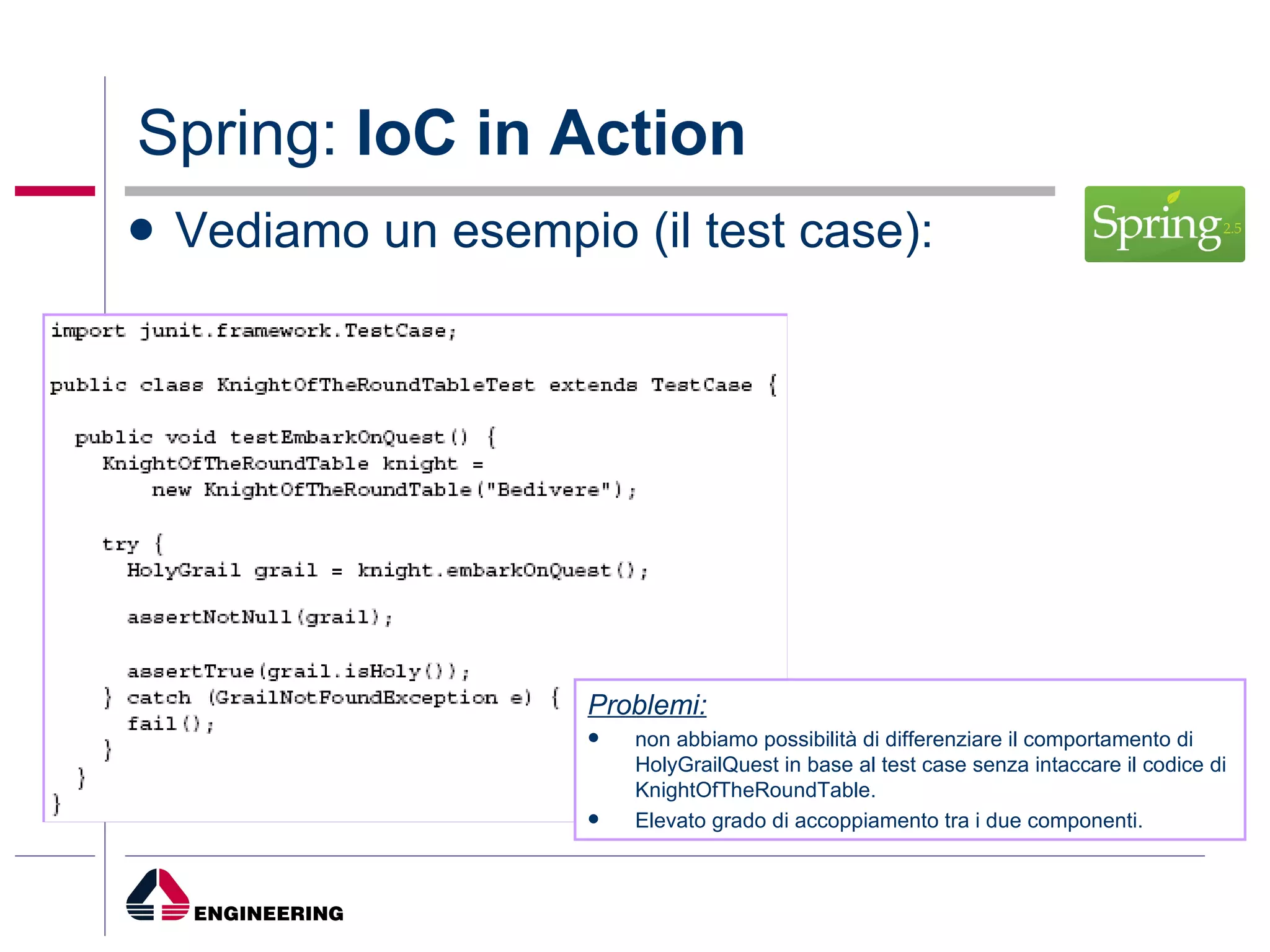 Spring:  IoC in Action Vediamo un esempio (il test case): Problemi: non abbiamo possibilità di differenziare il comportamento di HolyGrailQuest in base al test case senza intaccare il codice di KnightOfTheRoundTable. Elevato grado di accoppiamento tra i due componenti. 