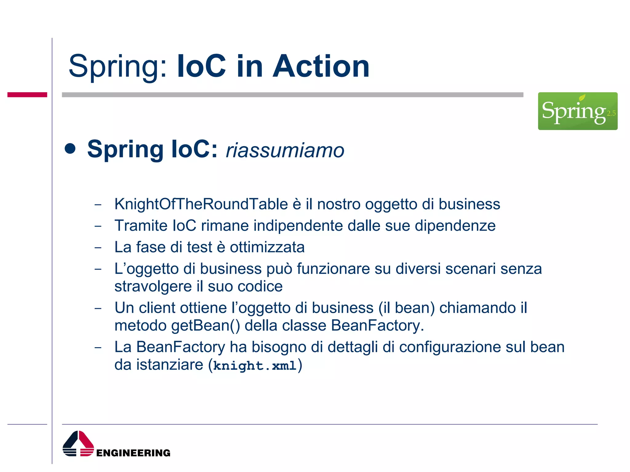 Spring:  IoC in Action Spring IoC:   riassumiamo KnightOfTheRoundTable è il nostro oggetto di business Tramite IoC rimane indipendente dalle sue dipendenze La fase di test è ottimizzata L’oggetto di business può funzionare su diversi scenari senza stravolgere il suo codice Un client ottiene l’oggetto di business (il bean) chiamando il metodo getBean() della classe BeanFactory. La BeanFactory ha bisogno di dettagli di configurazione sul bean da istanziare ( knight.xml ) 