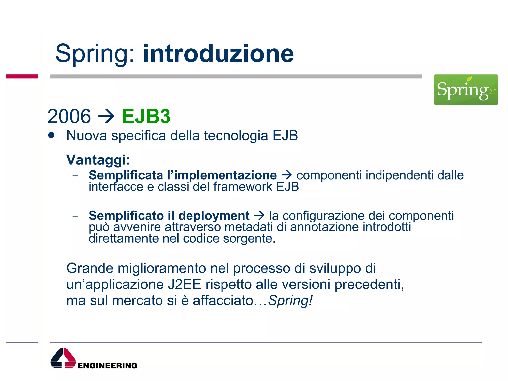 Spring:  introduzione 2006     EJB3 Nuova specifica della tecnologia EJB Vantaggi: Semplificata l’implementazione    componenti indipendenti dalle interfacce e classi del framework EJB Semplificato il deployment    la configurazione dei componenti può avvenire attraverso metadati di annotazione introdotti direttamente nel codice sorgente. Grande miglioramento nel processo di sviluppo di un’applicazione J2EE rispetto alle versioni precedenti,  ma sul mercato si è affacciato… Spring! 