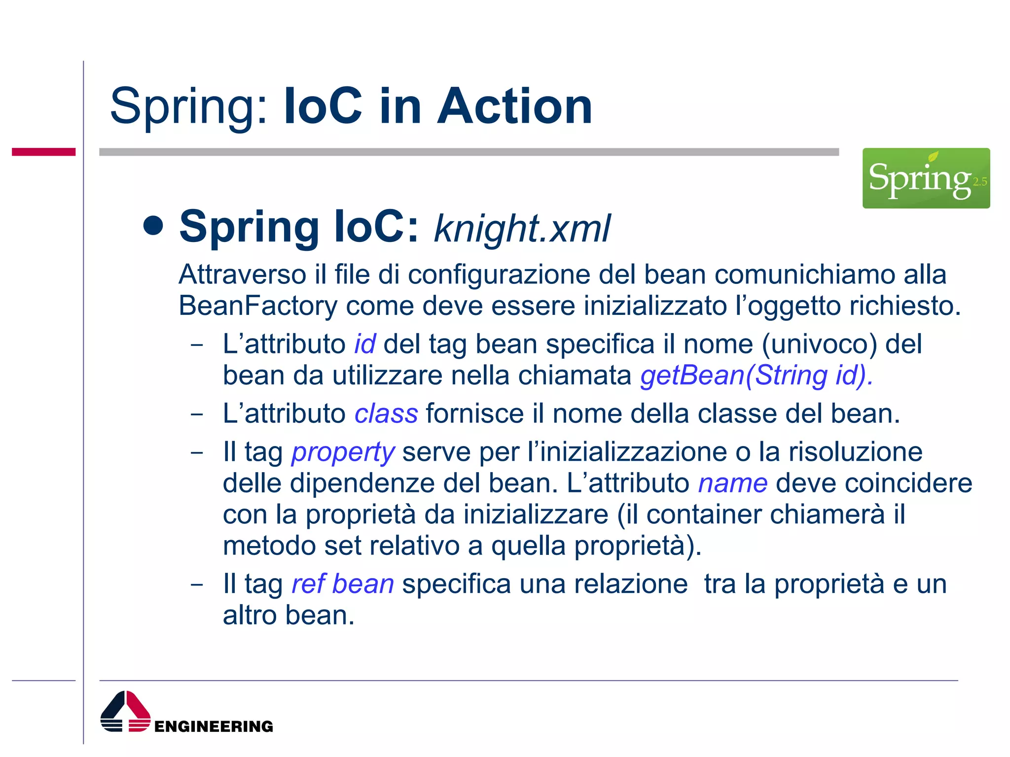 Spring:  IoC in Action Spring IoC:   knight.xml Attraverso il file di configurazione del bean comunichiamo alla BeanFactory come deve essere inizializzato l’oggetto richiesto. L’attributo  id   del tag bean specifica il nome (univoco) del bean da utilizzare nella chiamata  getBean(String id). L’attributo  class  fornisce il nome della classe del bean. Il tag  property  serve per l’inizializzazione o la risoluzione delle dipendenze del bean. L’attributo  name  deve coincidere con la proprietà da inizializzare (il container chiamerà il metodo set relativo a quella proprietà). Il tag  ref bean  specifica una relazione  tra la proprietà e un altro bean. 