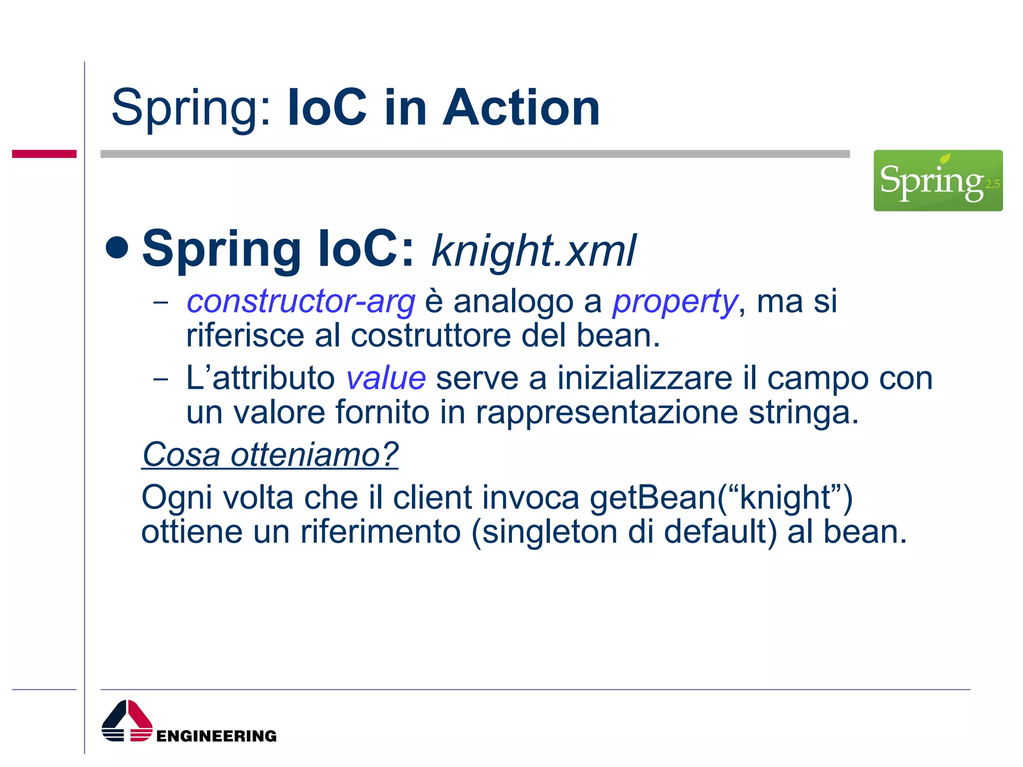 Spring:  IoC in Action Spring IoC:   knight.xml constructor-arg  è analogo a  property , ma si riferisce al costruttore del bean. L’attributo  value  serve a inizializzare il campo con un valore fornito in rappresentazione stringa. Cosa otteniamo? Ogni volta che il client invoca getBean(“knight”) ottiene un riferimento (singleton di default) al bean. 
