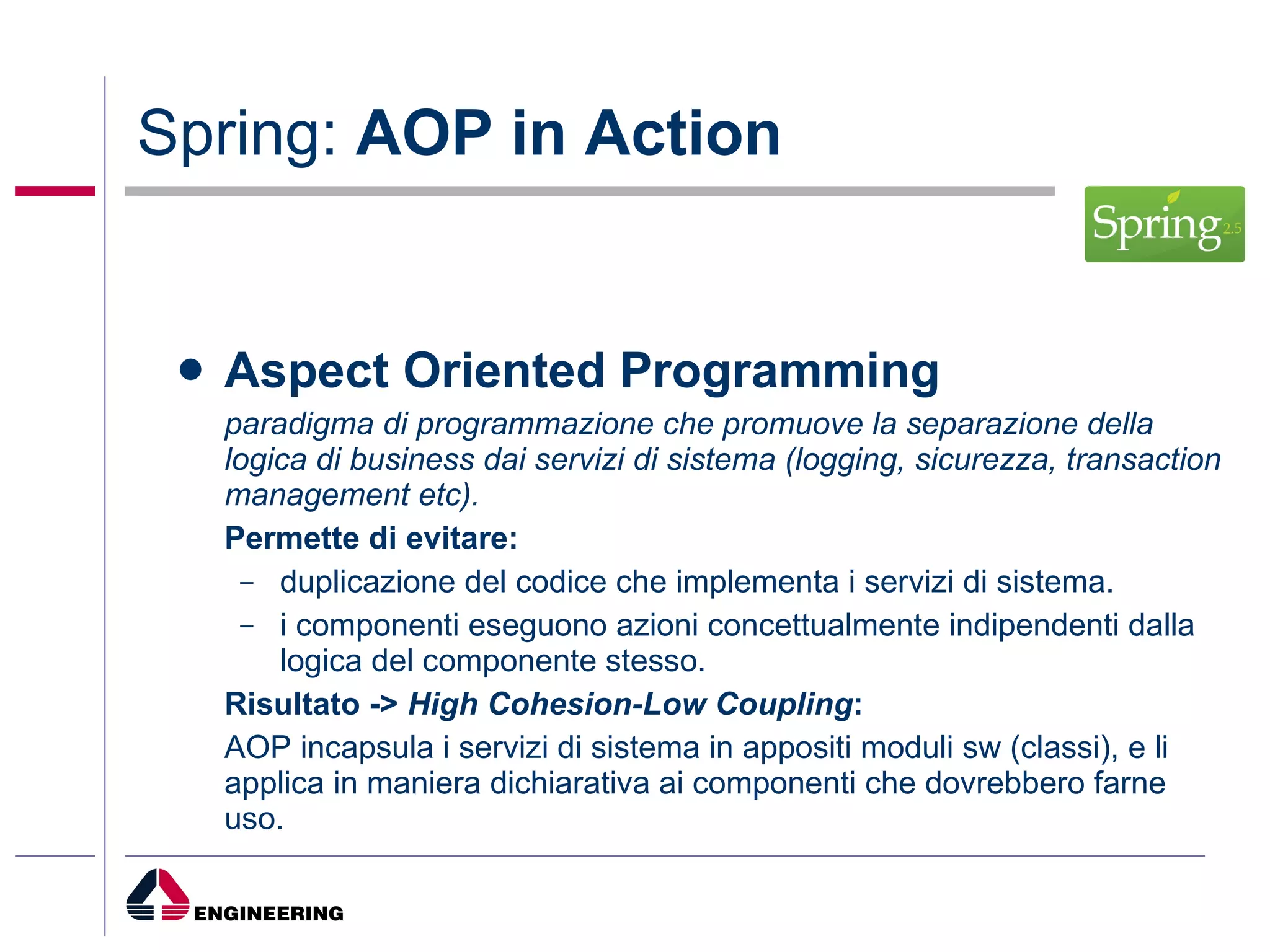 Spring:  AOP in Action Aspect Oriented Programming paradigma di programmazione che promuove la separazione della logica di business dai servizi di sistema (logging, sicurezza, transaction management etc). Permette di evitare: duplicazione del codice che implementa i servizi di sistema. i componenti eseguono azioni concettualmente indipendenti dalla logica del componente stesso. Risultato ->  High Cohesion-Low Coupling : AOP incapsula i servizi di sistema in appositi moduli sw (classi), e li applica in maniera dichiarativa ai componenti che dovrebbero farne uso. 