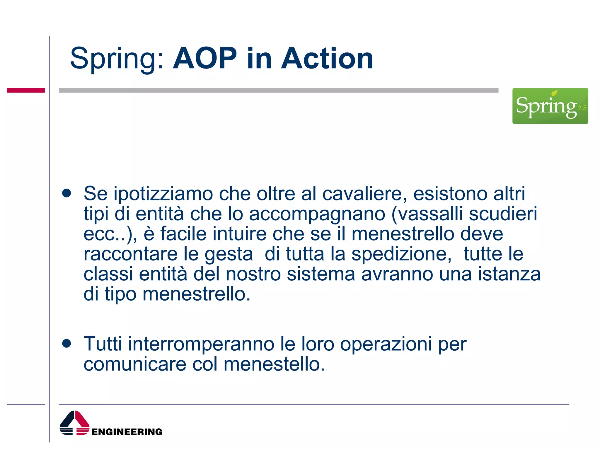 Spring:  AOP in Action Se ipotizziamo che oltre al cavaliere, esistono altri tipi di entità che lo accompagnano (vassalli scudieri ecc..), è facile intuire che se il menestrello deve raccontare le gesta  di tutta la spedizione,  tutte le classi entità del nostro sistema avranno una istanza di tipo menestrello. Tutti interromperanno le loro operazioni per comunicare col menestello. 