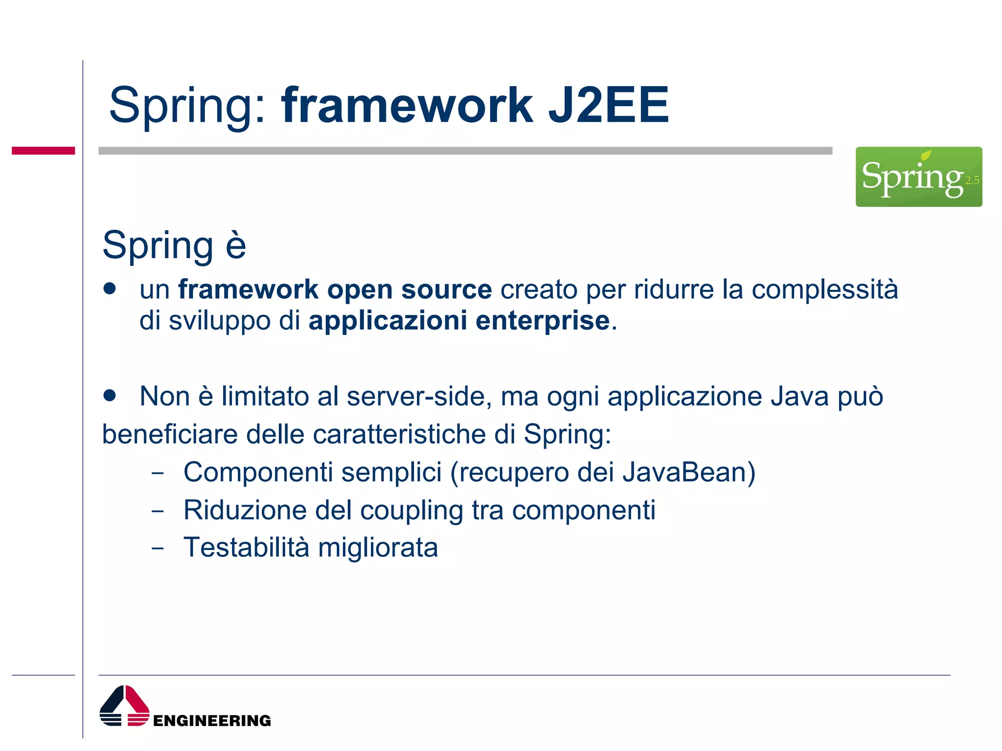 Spring:  framework J2EE Spring è  un  framework open source  creato per ridurre la complessità di sviluppo di  applicazioni enterprise .  Non è limitato al server-side, ma ogni applicazione Java può beneficiare delle caratteristiche di Spring: Componenti semplici (recupero dei JavaBean) Riduzione del coupling tra componenti Testabilità migliorata 