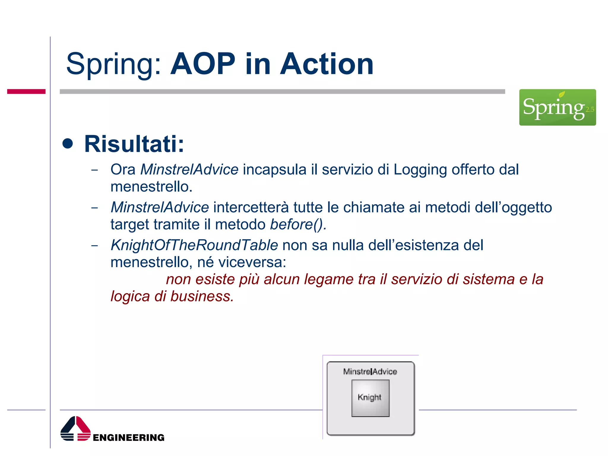 Spring:  AOP in Action Risultati: Ora  MinstrelAdvice  incapsula il servizio di Logging offerto dal menestrello. MinstrelAdvice  intercetterà tutte le chiamate ai metodi dell’oggetto target tramite il metodo  before(). KnightOfTheRoundTable  non sa nulla dell’esistenza del menestrello, né viceversa:  non esiste più alcun legame tra il servizio di sistema e la logica di business. 