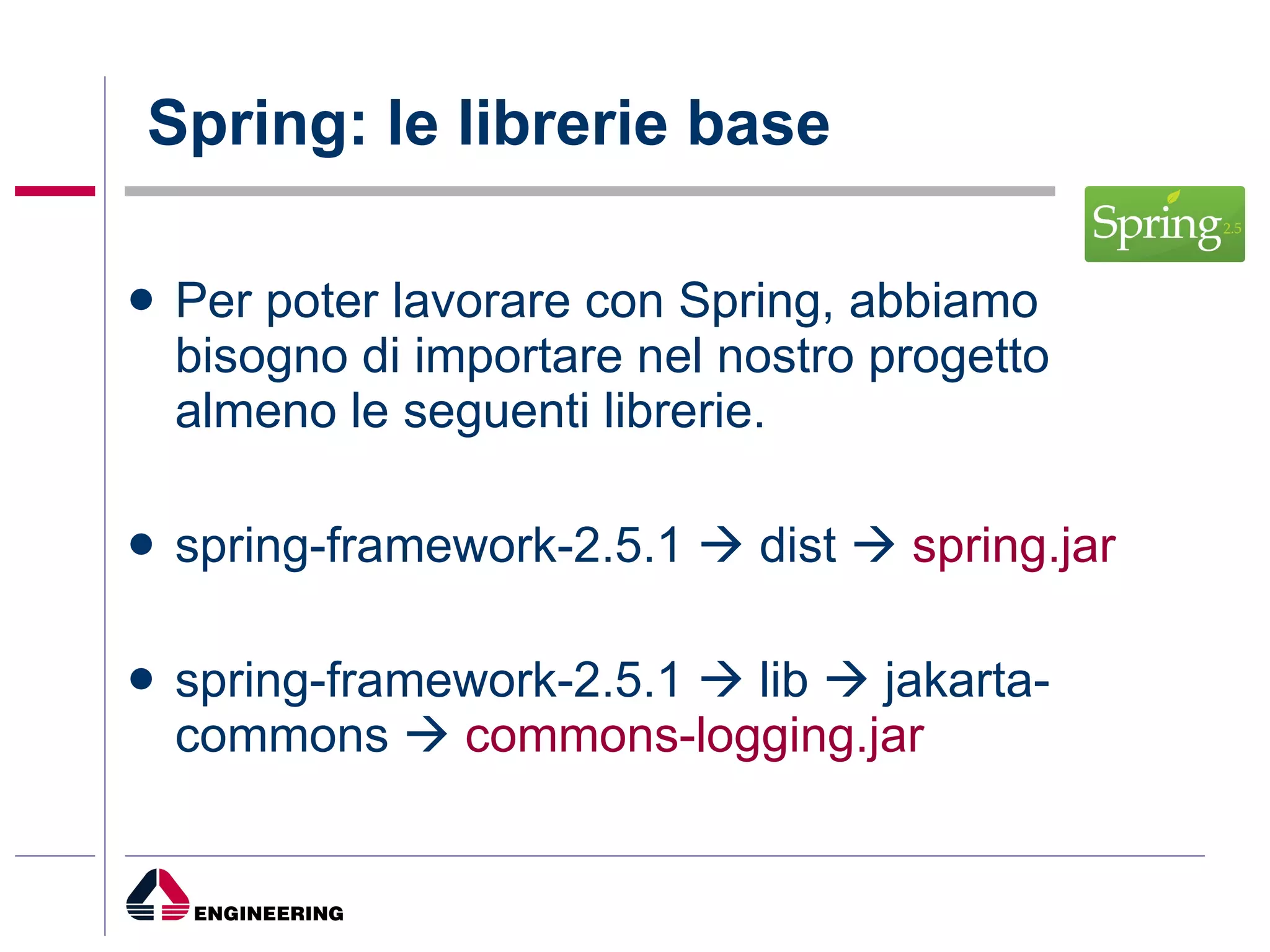 Spring: le librerie base Per poter lavorare con Spring, abbiamo bisogno di importare nel nostro progetto almeno le seguenti librerie. spring-framework-2.5.1    dist     spring.jar spring-framework-2.5.1    lib    jakarta-commons     commons-logging.jar 