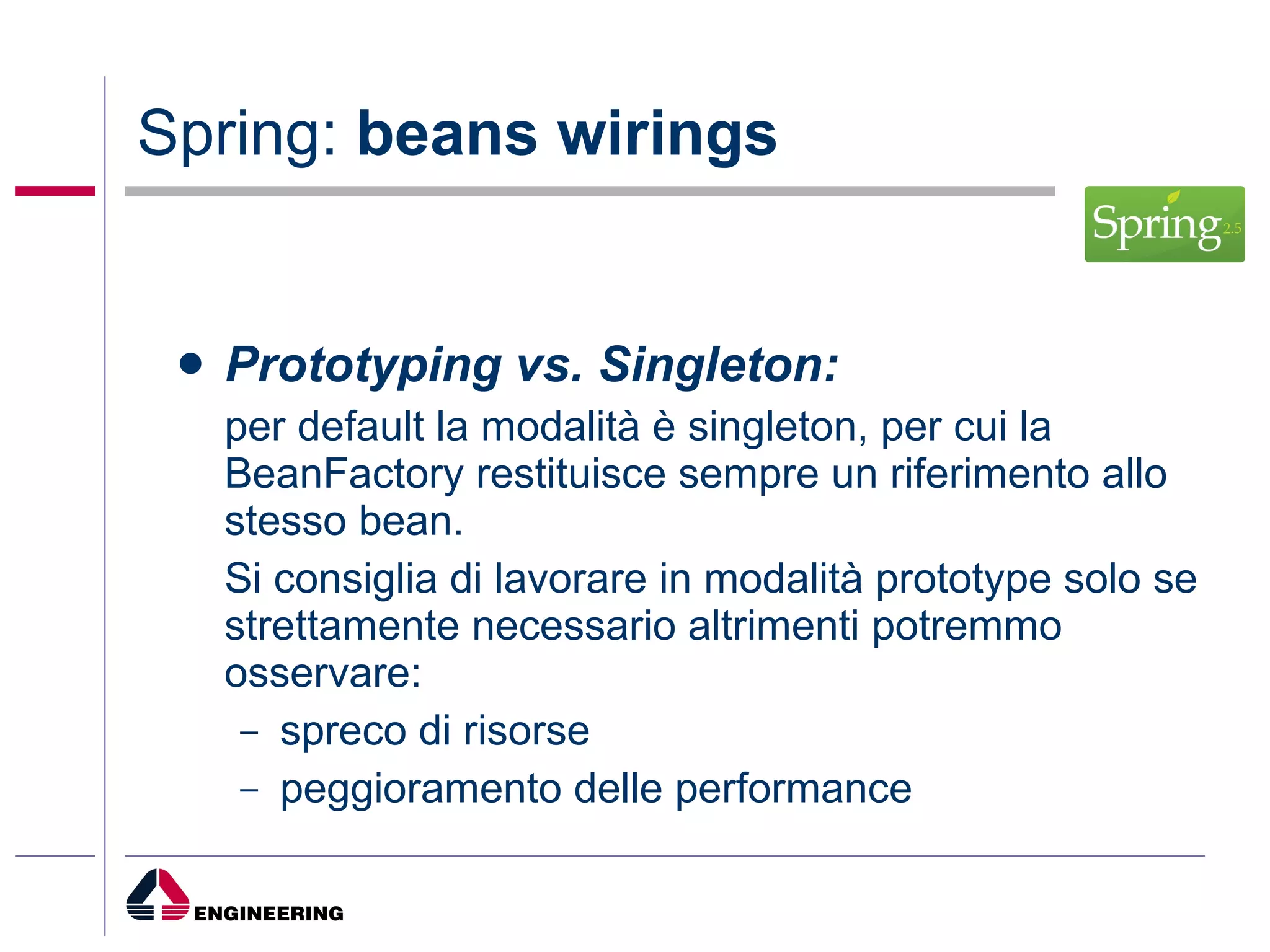 Spring:  beans wirings Prototyping vs. Singleton: per default la modalità è singleton, per cui la BeanFactory restituisce sempre un riferimento allo stesso bean.  Si consiglia di lavorare in modalità prototype solo se strettamente necessario altrimenti potremmo osservare: spreco di risorse peggioramento delle performance 
