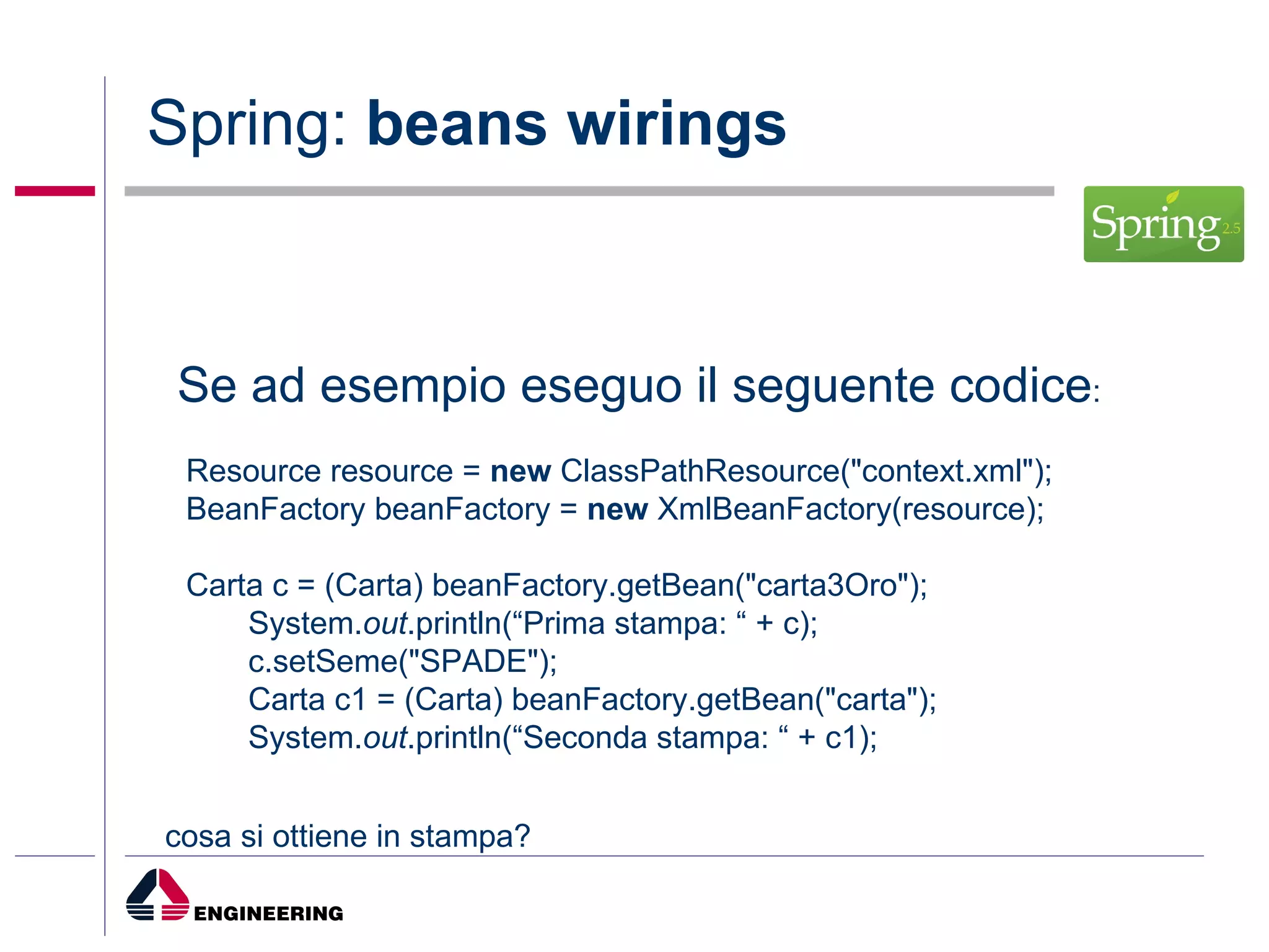 Spring:  beans wirings Se ad esempio eseguo il seguente codice : Resource resource =  new  ClassPathResource("context.xml"); BeanFactory beanFactory =  new  XmlBeanFactory(resource); Carta c = (Carta) beanFactory.getBean("carta3Oro"); System. out .println(“Prima stampa: “ + c); c.setSeme("SPADE"); Carta c1 = (Carta) beanFactory.getBean("carta"); System. out .println(“Seconda stampa: “ + c1); cosa si ottiene in stampa? 