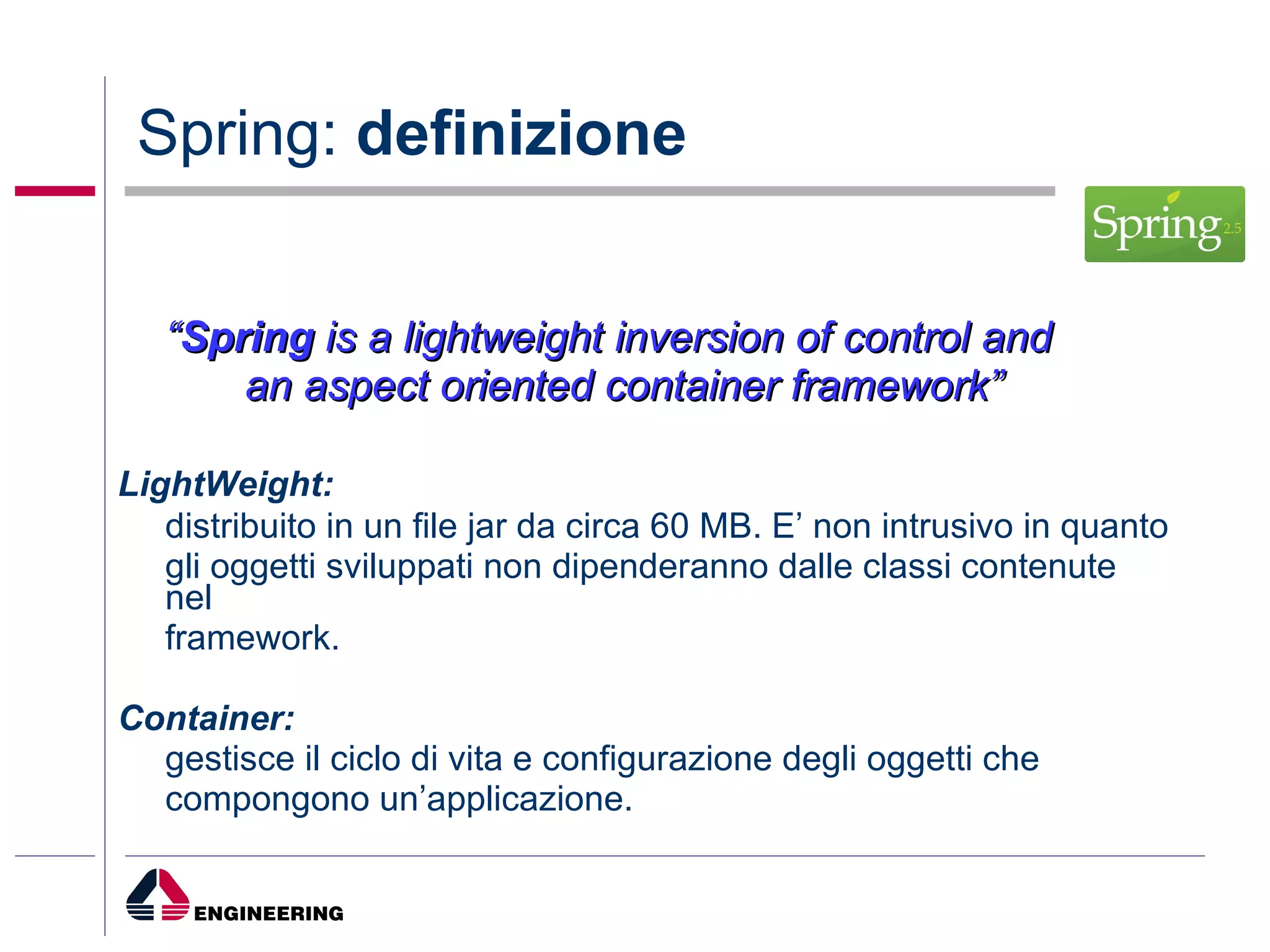 Spring:  definizione “ Spring  is a lightweight inversion of control and  an aspect oriented container framework” LightWeight:   distribuito in un file jar da circa 60 MB. E’ non intrusivo in quanto gli oggetti sviluppati non dipenderanno dalle classi contenute nel framework. Container:   gestisce il ciclo di vita e configurazione degli oggetti che compongono un’applicazione. 