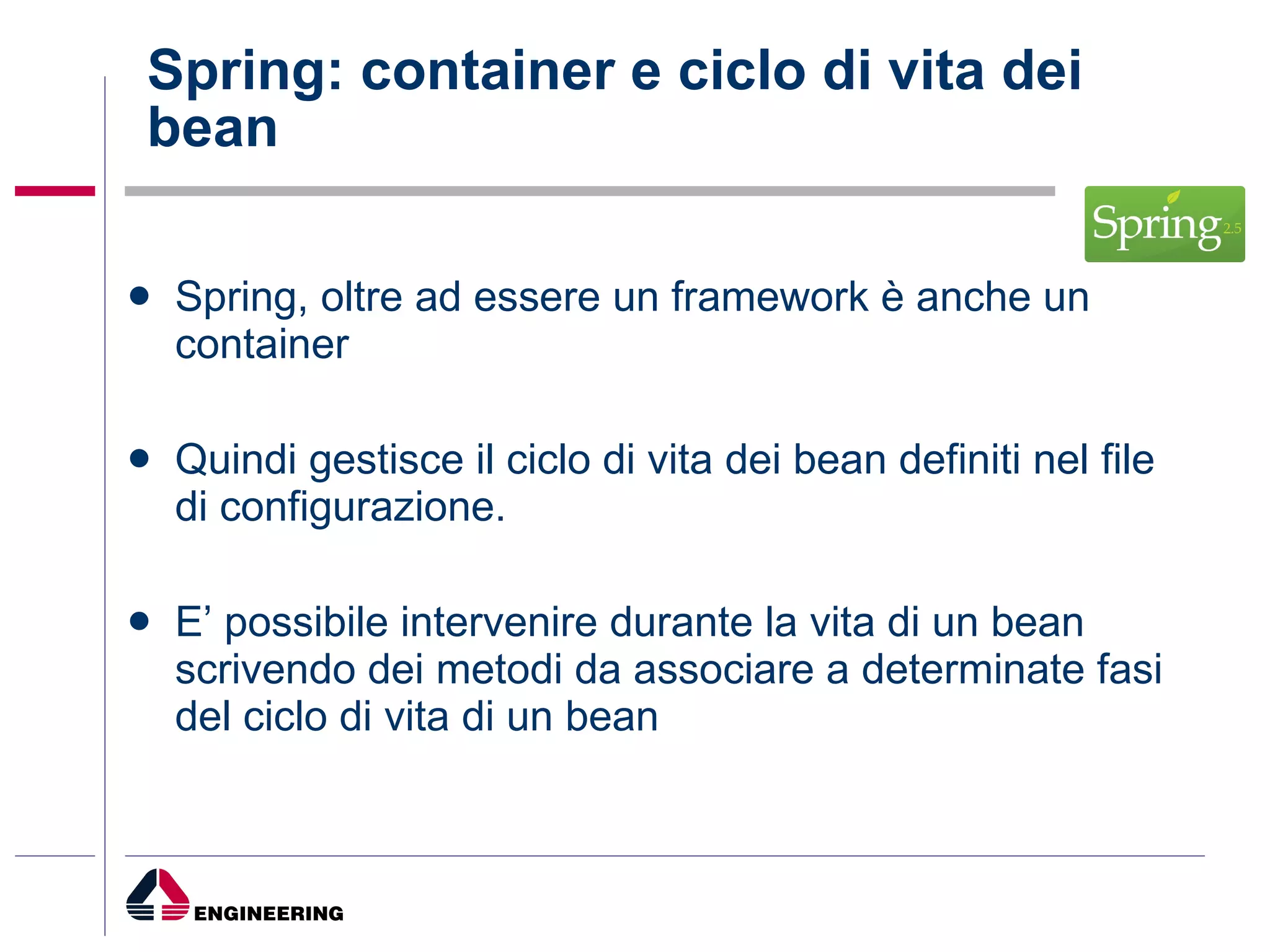 Spring: container e ciclo di vita dei bean Spring, oltre ad essere un framework è anche un container Quindi gestisce il ciclo di vita dei bean definiti nel file di configurazione. E’ possibile intervenire durante la vita di un bean scrivendo dei metodi da associare a determinate fasi del ciclo di vita di un bean 