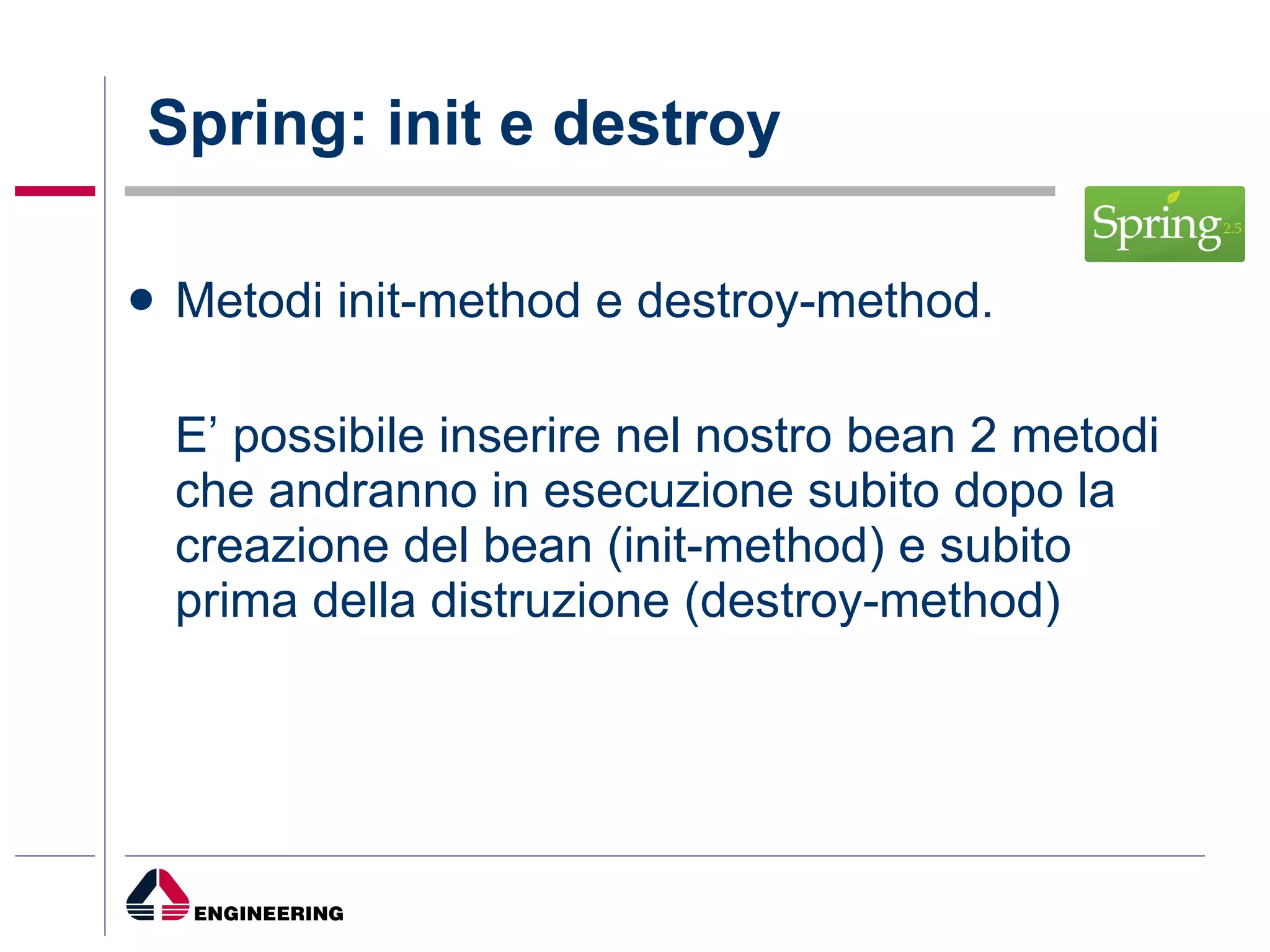 Spring: init e destroy Metodi init-method e destroy-method. E’ possibile inserire nel nostro bean 2 metodi che andranno in esecuzione subito dopo la creazione del bean (init-method) e subito prima della distruzione (destroy-method) 