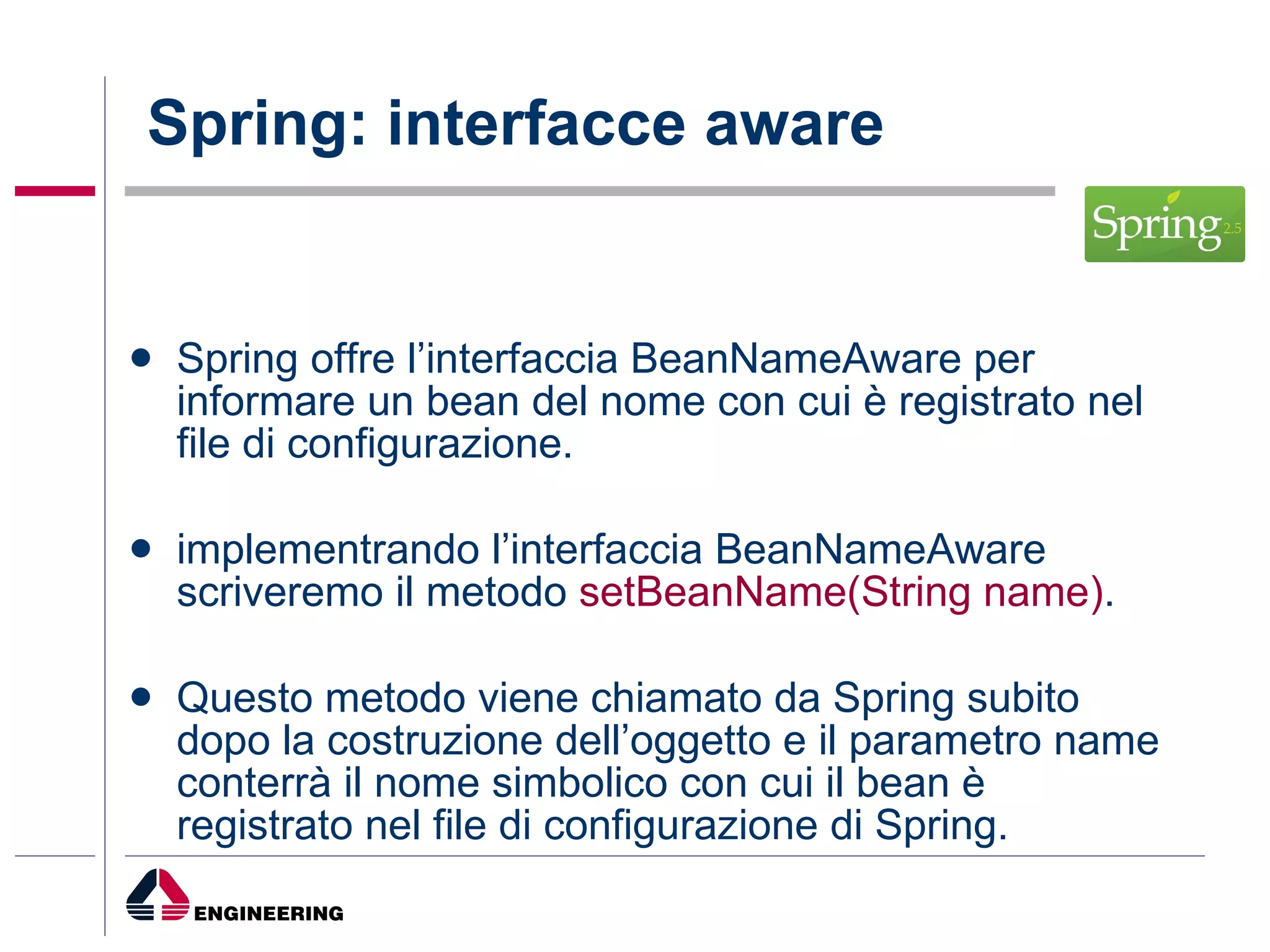 Spring: interfacce aware Spring offre l’interfaccia BeanNameAware per informare un bean del nome con cui è registrato nel file di configurazione. implementrando l’interfaccia BeanNameAware scriveremo il metodo  setBeanName(String name) . Questo metodo viene chiamato da Spring subito dopo la costruzione dell’oggetto e il parametro name conterrà il nome simbolico con cui il bean è registrato nel file di configurazione di Spring. 