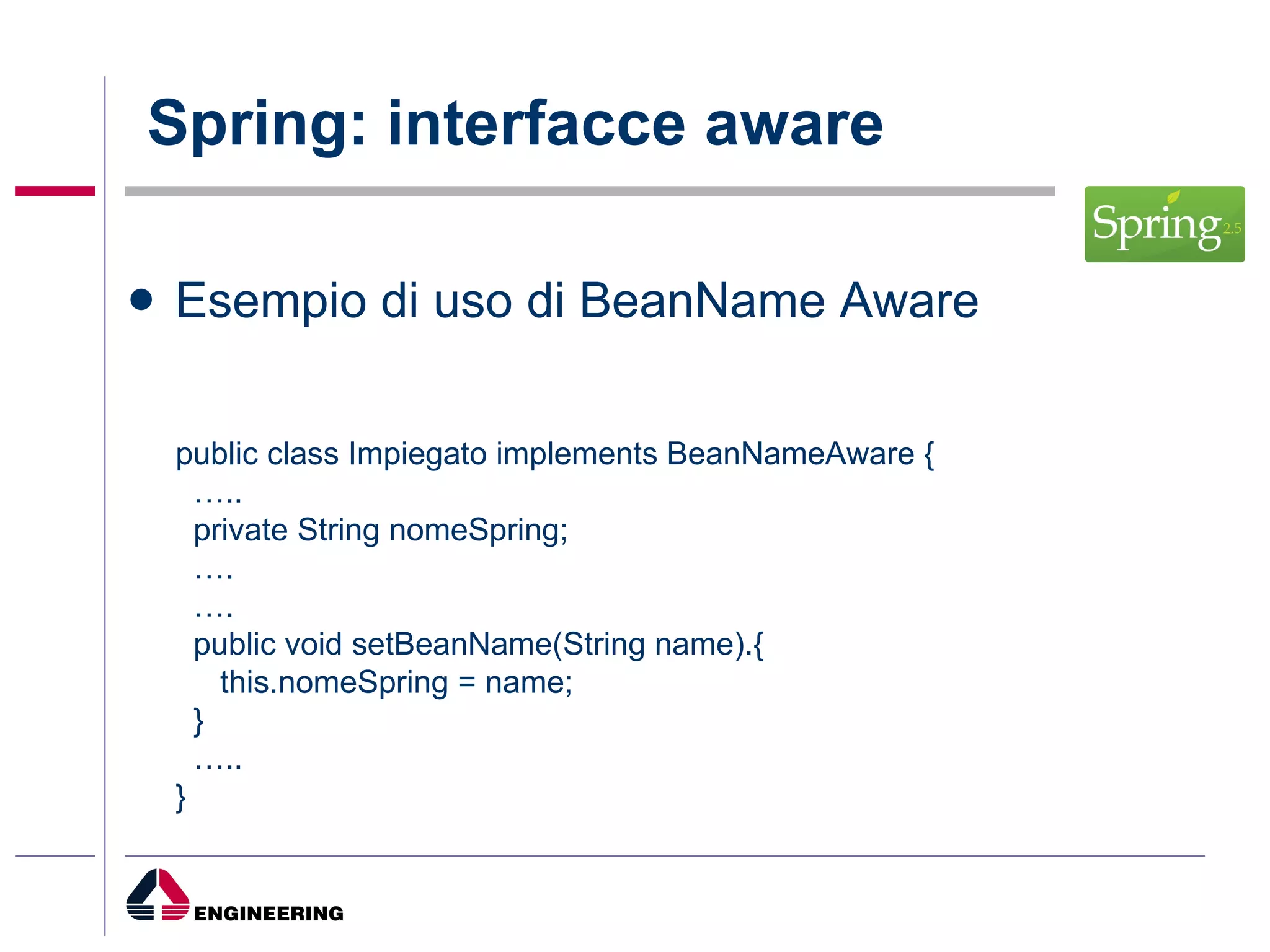 Spring: interfacce aware Esempio di uso di BeanName Aware public class Impiegato implements BeanNameAware {  … .. private String nomeSpring; … . … . public void setBeanName(String name).{ this.nomeSpring = name; } … .. } 