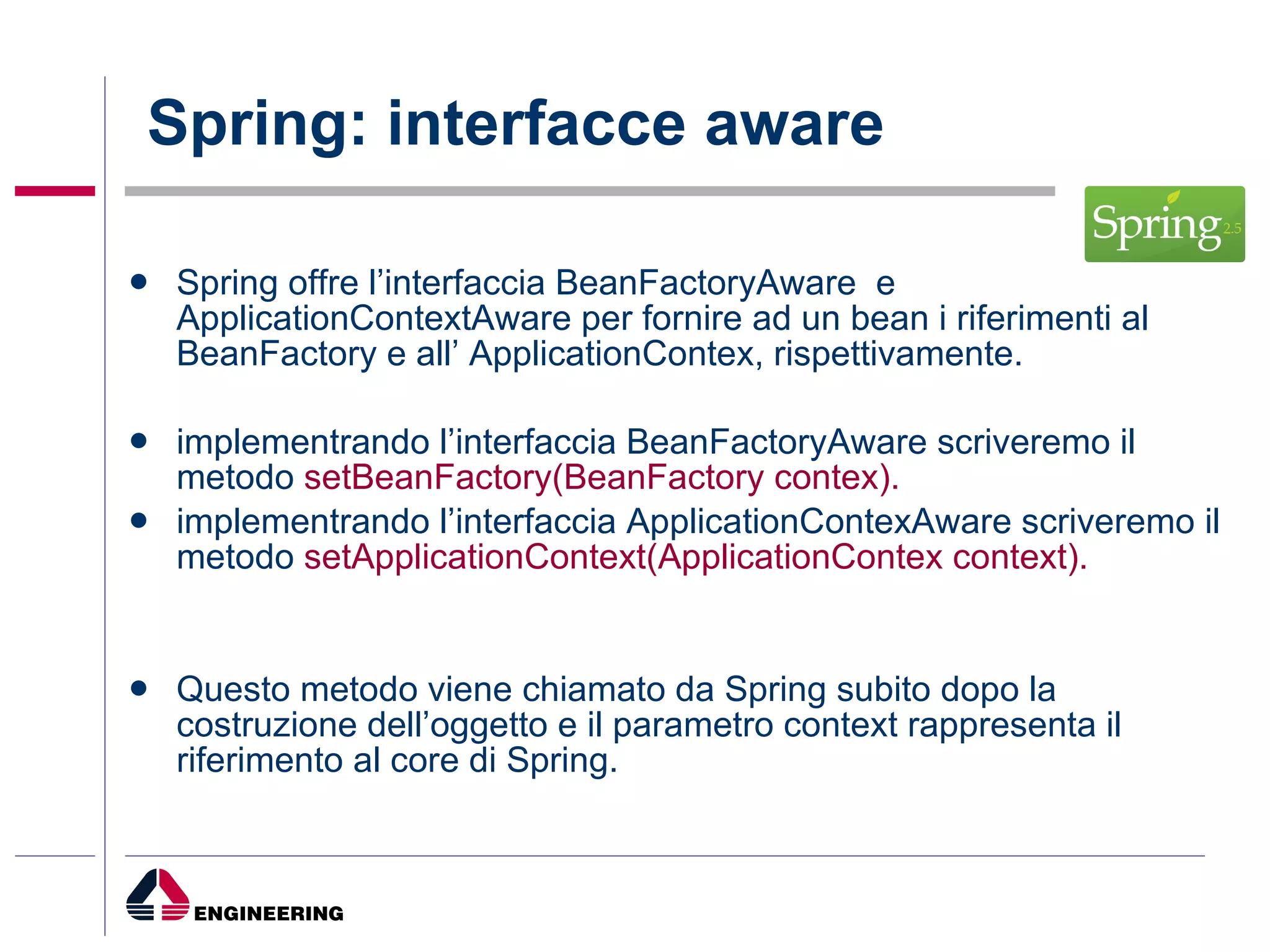 Spring: interfacce aware Spring offre l’interfaccia BeanFactoryAware  e  ApplicationContextAware per fornire ad un bean i riferimenti al BeanFactory e all’ ApplicationContex, rispettivamente. implementrando l’interfaccia BeanFactoryAware scriveremo il metodo  setBeanFactory(BeanFactory contex). implementrando l’interfaccia ApplicationContexAware scriveremo il metodo  setApplicationContext(ApplicationContex context). Questo metodo viene chiamato da Spring subito dopo la costruzione dell’oggetto e il parametro context rappresenta il riferimento al core di Spring. 
