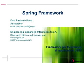 Spring Framework  Dott. Pasquale Paola  Researcher email: pasquale.paola@eng.it Engineering Ingegneria Informatica S.p.A.  Direzione: Ricerca ed Innovazione Via Terragneta, 90  80058 Torre Annunziata (NA) Framework per lo sviluppo di applicazioni J2EE 