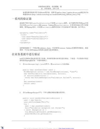 高级的MVC框架----使用模板，验
                                证，异常处理，文件上传

       如果你想查找更多有关XDoclet的信息，请参考AppFuse [http://appfuse.dev.java.net]或是从CVS
       构建XDoclet [http://xdoclet.sourceforge.net/install.html#Getting_XDoclet_from_CVS]。

一系列的验证器
  前面两个例子是在userFormController中设置validator属性。这个属性所参考的bean引用
  自定义的userValidator或Commons Validator的beanValidator，后者是从XML文件中读取
  规则。使用Spring MVC，在设置validators属性时实际上可以添加多个验证器，如下所示：


  <property name="validators">
   <list>
    <ref bean="beanValidator"/>
    <ref bean="userValidator"/>
   </list>
  </property>


  这样就创建好了一个验证链(validation chain)，可以使用Commons Validator实现简单的验证，或是
  利用一个自定义的Validator实现来完成更为复杂的验证。

在业务委派中进行验证
  web层中的验证看起来是经常干的事，但同样需要对业务层进行验证。下面是一个在你的中间层
  如何使用Spring验证的一个简单的例子。

  1.   在UserManagerImpl.java文件中，把saveUser()方法改成：


       public User saveUser(User user) {
         BindException errors = new BindException(user, "user");
         new UserValidator().validate(user, errors);
         if (errors.hasErrors()) {
           throw new RuntimeException("validation failed!", errors);
         }
         dao.saveUser(user);
         return user;
       }



  2.   在UserManagerTest.java中写一个单元测试来验证抛出的异常。


       public void testWithValidationErrors() {
        user = new User();
        user.setFirstName("Bill");
        try {
          user = mgr.saveUser(user);
          fail("Validation exception not thrown!");
        } catch (Exception e) {
          log.debug(e.getCause().getMessage());
          assertNotNull(e.getCause());
        }


                                               121


        XML to PDF by RenderX XEP XSL-FO Formatter, visit us at http://www.renderx.com/
 
