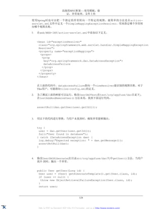 高级的MVC框架----使用模板，验
                             证，异常处理，文件上传

使用Spring时也可以把一个指定的异常转向一个特定的视图。最简单的方法是在action-
servlet.xml文件中定义一个SimpleMappingExceptionResolver，用来指定哪个异常转
向哪个视图名称。

1.   在web/WEB-INF/action-servlet.xml中添加以下定义。


     <bean id="exceptionResolver"
      class="org.springframework.web.servlet.handler.SimpleMappingException
      Resolver">
      <property name="exceptionMappings">
       <props>
        <prop
         key="org.springframework.dao.DataAccessException">
         dataAccessFailure
        </prop>
       </props>
      </property>
     </bean>


     在上面的代码中，dataAccessFailure指向一个viewResolver能识别的视图名称。对于
     Tiles用户，可能指向tiles-config.xml的定义。

2.   为了测试上面的映射可以运行，修改UserDAOTest(在test/org/appfuse/dao目录下)。
     在testAddAndRemoveUser()方法末尾，找到下面这行代码。


     assertNull(dao.getUser(user.getId()));



3.   用以下的代码进行替换，当用户未找到时，确保异常能够抛出。


     try {
       user = dao.getUser(user.getId());
       fail("User found in database");
     } catch (DataAccessException dae) {
       log.debug("Expected exception: " + dae.getMessage());
       assertNotNull(dae);
     }



4.   修改UserDAOHibernate(在目录src/org/appfuse/dao下)中getUser()方法，当用户
     找不 到时，抛出一个异常。


     public User getUser(Long id) {
      User user = (User) getHibernateTemplate().get(User.class, id);
      if (user == null) {
        throw new ObjectRetrievalFailureException(User.class, id);
      }
      return user;



                                            124


     XML to PDF by RenderX XEP XSL-FO Formatter, visit us at http://www.renderx.com/
 