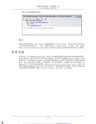 高级的MVC框架----使用模板，验
                               证，异常处理，文件上传

      图 5.8. 成功的邮件消息




  提示
  你也可以用JNDI中的一个MailSession对象来配置mailSession bean。你可以从TheServerSide.com
  上学到更多这方面的知识，                     还有一篇题为Sending            Velocity−based  E-Mail with Spring
  [http://www.theserverside.com/blogs/showblog.tss?id=SpringVelocityEmail]讲述如何使用Velocity模板。


本章小结
  本章涉及了几个高级的Spring MVC主题。你学习了如何配置和使用当前最为流行的页面修饰框架：
  SiteMesh和Tiles。验证是web程序中必不可少的部分，你了解了如何配置Commons Validator，还有
  如何实现一个内置的Spring Validator。异常处理同样很重要，现在你可以领会到了如何抛出和处理
  异常。文件上传也不难，如果你一个样例的话，这在本章提供了。拦截器与Servlet Filter类似，但
  是Spring有一些更为有用的内置特性，如UserRoleAuthorizationInterceptor。最后，你
  看到了使用Spring的JavaMail支持方式，如何让邮件这一通知机制变得更加简单。第6章会研究Spring
  支持的各种不同的视图，包括：Velocity，FreeMarker，XML/XSL，Excel和PDF。




                                              135


       XML to PDF by RenderX XEP XSL-FO Formatter, visit us at http://www.renderx.com/
 