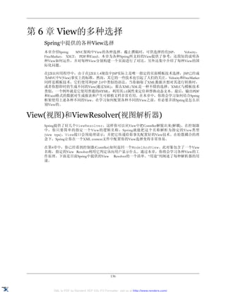 第 6 章 View的多种选择
   Spring中提供的各种View选择
   本章介绍Spring      MVC架构中View的各种选择。截止撰稿时，可供选择的有JSP，        Velocity，
   FreeMarker， XSLT， PDF和Excel。本章为各种Spring所支持的View提供了参考，还简短的说明各
   种View如何运作，并对每种View分别构建一个页面进行了对比。另外还集中介绍了每种View的国
   际化问题。

   在J2EE应用程序中，由于在J2EE 1.4规范中JSP实际上是唯一指定的页面模板技术选择，JSP已经成
   为MVC中V(View)事实上的标准。然而，其它的一些技术也引起了人们的关注。Velocity和FreeMarker
   同样是模板技术，它们使用和JSP 2.0中类似的语法。当你抽取了XML数据并想对其进行转换时，
   或者你想即时的生成不同的View(通过XSL)，那么XML/XSL是一种不错的选择。XMLC与模板技术
   类似，一个例外就是它使用普通的HTML，利用其id属性来定位和替换动态文本。最后，输出PDF
   和Excel格式的数据对生成报表和产生可移植文档非常有用。在本章中，你将会学习如何结合Spring
   框架使用上述各种不同的View。在学习如何配置各种不同的View之前，有必要弄清Spring是怎么识
   别View的。


View(视图)和ViewResolver(视图解析器)
   Spring提供了好几个ViewResolver，这样你可以从View中把Contrller解脱出来(解耦)。在控制器
   中，你只要简单的指定一个View的逻辑名称，Spring就能把这个名称解析为指定的View类型
   (view type)。View接口会预处理请示，并把它传递给你事先配置好的View技术。在松散耦合的理
   念下，Spring让你在一个XML context文件中配置你的View选择变得非常容易。

   在第4章中，你已经看到控制器(Contrller)如何返回一个ModelAndView。此对象包含了一个View
   名称，指定的View Resolver利用它判定该向用户显示什么。通过本章，你将会学习各种View的工
   作原理。下面是目前Spring中提供的View Resolver的一个清单。“用途”列阐述了每种解析器的用
   途。




                                             136


      XML to PDF by RenderX XEP XSL-FO Formatter, visit us at http://www.renderx.com/
 