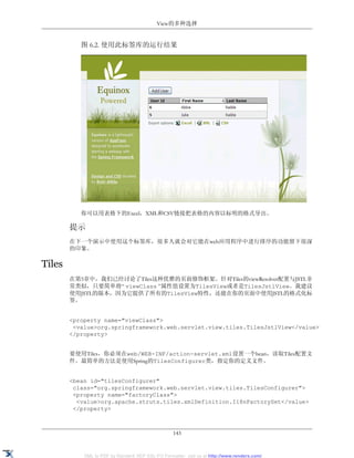 View的多种选择


           图 6.2. 使用此标签库的运行结果




           你可以用表格下的Excel，XML和CSV链接把表格的内容以标明的格式导出。

        提示
        在下一个演示中使用这个标签库，很多人就会对它能在web应用程序中进行排序的功能留下很深
        的印象。

Tiles
        在第5章中，我们已经讨论了Tiles这种优雅的页面修饰框架。针对Tiles的viewResolver配置与JSTL非
        常类似，只要简单将“ viewClass ”属性值设置为TilesView或者是TilesJstlView。我建议
        使用JSTL的版本，因为它提供了所有的TilesView特性，还能在你的页面中使用JSTL的格式化标
        签。


        <property name="viewClass">
         <value>org.springframework.web.servlet.view.tiles.TilesJstlView</value>
        </property>


        要使用Tiles，你必须在web/WEB-INF/action-servlet.xml设置一个bean，读取Tiles配置文
        件。最简单的方法是使用Spring的TilesConfigurer类，指定你的定义文件。


        <bean id="tilesConfigurer"
         class="org.springframework.web.servlet.view.tiles.TilesConfigurer">
         <property name="factoryClass">
          <value>org.apache.struts.tiles.xmlDefinition.I18nFactorySet</value>
         </property>



                                                   143


            XML to PDF by RenderX XEP XSL-FO Formatter, visit us at http://www.renderx.com/
 