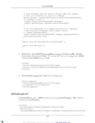 View的多种选择



             // grab messages from the session and put them into request
             // this is so they're not lost in a redirect
             Object message = request.getSession().getAttribute("message");
             if (message != null) {
               request.setAttribute("message", message);
               request.getSession().removeAttribute("message");
             }

             // set the requestURL as a request attribute for templates
             // particularly freemarker, which doesn't allow
             // request.getRequestURL()
             request.setAttribute("requestURL", request.getRequestURL());
             chain.doFilter(req, res);
          }

          public void init(FilterConfig filterConfig) {}

          public void destroy() {}
         }



    4.   使用这个filter，你可以消除所有的message模板(web/messages.*)中任何session逻辑。要启用它，
         在web/WEB-INF/web.xml中添加一个<filter>和一个<filter-mapping>。紧挨着
         sitemesh filter上面添加<filter>声明。


         <filter>
          <filter-name>messageFilter</filter-name>
          <filter-class>org.appfuse.web.MessageFilter</filter-class>
         </filter>



    5.   在SiteMesh的filter-mapping上面，添加<filter-mapping>。


         <filter-mapping>
          <filter-name>messageFilter</filter-name>
          <url-pattern>/*</url-pattern>
         </filter-mapping>



编辑web.xml文件
    针对SiteMesh修改web.xml，注释掉sitemesh-velocity servlet和它的mapping，添加sitemesh-
    freemarker servlet和mapping。


    <servlet>
     <servlet-name>sitemesh-freemarker</servlet-name>
     <servletclass>
      com.opensymphony.module.sitemesh.freemarker.FreemarkerDecoratorServlet


                                                154


         XML to PDF by RenderX XEP XSL-FO Formatter, visit us at http://www.renderx.com/
 