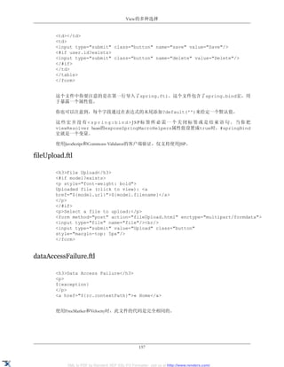View的多种选择


       <td></td>
       <td>
       <input type="submit" class="button" name="save" value="Save"/>
       <#if user.id?exists>
       <input type="submit" class="button" name="delete" value="Delete"/>
       </#if>
       </td>
       </table>
       </form>


       这个文件中你要注意的是在第一行导入了spring.ftl。这个文件包含了spring.bind宏，用
       于暴露一个属性值。

       你也可以注意到，每个字段通过在表达式的末尾添加?default('')来给定一个默认值。

       这些宏并没有<spring:bind>JSP标签所必需一个关闭标签或是结束语句。当你把
       viewResolver bean的exposeSpringMacroHelpers属性值设置成true时，#springBind
       宏就是一个变量。

       使用JavaScript和Commons Validator的客户端验证，仅支持使用JSP。

fileUpload.ftl

       <h3>File Upload</h3>
       <#if model?exists>
       <p style="font-weight: bold">
       Uploaded file (click to view): <a
       href="${model.url}">${model.filename}</a>
       </p>
       </#if>
       <p>Select a file to upload:</p>
       <form method="post" action="fileUpload.html" enctype="multipart/formdata">
       <input type="file" name="file"/><br/>
       <input type="submit" value="Upload" class="button"
       style="margin-top: 5px"/>
       </form>


dataAccessFailure.ftl

       <h3>Data Access Failure</h3>
       <p>
       ${exception}
       </p>
       <a href="${rc.contextPath}">« Home</a>


       使用FreeMarker和Velocity时，此文件的代码是完全相同的。




                                                   157


            XML to PDF by RenderX XEP XSL-FO Formatter, visit us at http://www.renderx.com/
 