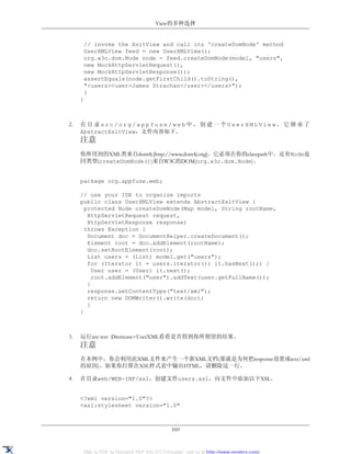 View的多种选择


      // invoke the XsltView and call its 'createDomNode' method
      UserXMLView feed = new UserXMLView();
      org.w3c.dom.Node node = feed.createDomNode(model, "users",
      new MockHttpServletRequest(),
      new MockHttpServletResponse());
      assertEquals(node.getFirstChild().toString(),
      "<users><user>James Strachan</user></users>");
      }
     }



2.   在目录src/org/appfuse/web中，创建一个UserXMLView，它继承了
     AbstractXsltView，文件内容如下。
     注意
     你所用到的XML类来自dom4j [http://www.dom4j.org]，它必须在你的classpath中。还有Node返
     回类型(createDomNode())来自W3C的DOM(org.w3c.dom.Node)。


     package org.appfuse.web;

     // use your IDE to organize imports
     public class UserXMLView extends AbstractXsltView {
       protected Node createDomNode(Map model, String rootName,
        HttpServletRequest request,
        HttpServletResponse response)
       throws Exception {
        Document doc = DocumentHelper.createDocument();
        Element root = doc.addElement(rootName);
        doc.setRootElement(root);
        List users = (List) model.get("users");
        for (Iterator it = users.iterator(); it.hasNext();) {
          User user = (User) it.next();
          root.addElement("user").addText(user.getFullName());
        }
        response.setContentType("text/xml");
        return new DOMWriter().write(doc);
        }
     }



3.   运行ant test -Dtestcase=UserXML看看是否得到你所期望的结果。
     注意
     在本例中，你会利用此XML文件来产生一个新XML文档(那就是为何把response设置成text/xml
     的原因)。如果你打算在XSL样式表中输出HTML，请删除这一行。

4.   在目录web/WEB-INF/xsl，创建文件users.xsl，向文件中添加以下XSL。


     <?xml version="1.0"?>
     <xsl:stylesheet version="1.0"



                                            160


     XML to PDF by RenderX XEP XSL-FO Formatter, visit us at http://www.renderx.com/
 