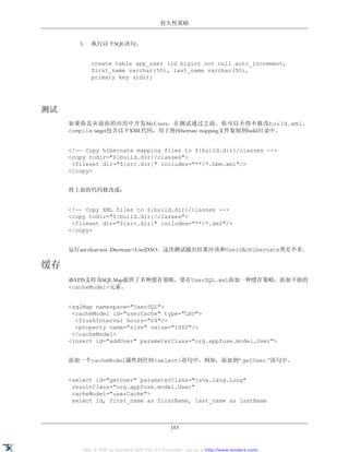 持久性策略


        3.   执行以下SQL语句。


             create table app_user (id bigint not null auto_increment,
             first_name varchar(50), last_name varchar(50),
             primary key (id));




测试
     如果你是从前面的应用中开发MyUsers，在测试通过之前，你可以不得不修改build.xml。
     compile target包含以下XML代码，用于将Hibernate mapping文件复制到build目录中。


     <!-- Copy hibernate mapping files to ${build.dir}/classes -->
     <copy todir="${build.dir}/classes">
      <fileset dir="${src.dir}" includes="**/*.hbm.xml"/>
     </copy>


     将上面的代码修改成：


     <!-- Copy XML files to ${build.dir}/classes -->
     <copy todir="${build.dir}/classes">
      <fileset dir="${src.dir}" includes="**/*.xml"/>
     </copy>


     运行ant clean test -Dtestcase=UserDAO。这次测试输出结果应该和UserDAOHibernate类差不多。

缓存
     iBATIS支持为SQL Map提供了多种缓存策略。要在UserSQL.xml添加一种缓存策略，添加下面的
     <cacheModel>元素。


     <sqlMap namespace="UserSQL">
      <cacheModel id="userCache" type="LRU">
       <flushInterval hours="24"/>
       <property name="size" value="1000"/>
      </cacheModel>
     <insert id="addUser" parameterClass="org.appfuse.model.User">


     添加一个cacheModel属性到任何<select>语句中。例如，添加到“ getUser ”语句中。


     <select id="getUser" parameterClass="java.lang.Long"
      resultClass="org.appfuse.model.User"
      cacheModel="userCache">
      select id, first_name as firstName, last_name as lastName



                                                183


         XML to PDF by RenderX XEP XSL-FO Formatter, visit us at http://www.renderx.com/
 
