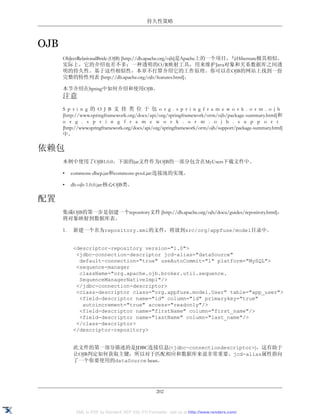 持久性策略



OJB
      ObJectRelationalBride (OJB) [http://db.apache.org/ojb]是Apache上的一个项目，与Hibernate极其相似。
      实际上，它的介绍也差不多：一种透明的O/R映射工具，用来维护Java对象和关系数据库之间透
      明的持久性。基于这些相似性，本章不打算介绍它的工作原理。你可以在OJB的网站上找到一份
      完整的特性列表 [http://db.apache.org/ojb/features.html]。

      本节介绍在Spring中如何介绍和使用OJB。
      注意
      S p r i n g 的 O J B 支 持 类 位 于 包 o r g . s p r i n g f r a m e w o r k . o r m . o j b
      [http://www.springframework.org/docs/api/org/springframework/orm/ojb/package-summary.html]和
      o r g . s p r i n g f r a m e w o r k . o r m . o j b . s u p p o r t
      [http://www.springframework.org/docs/api/org/springframework/orm/ojb/support/package-summary.html]
      中。

依赖包
      本例中使用了OJB1.0.0。下面的jar文件作为OJB的一部分包含在MyUsers下载文件中。

      •    commons-dbcp.jar和commons-pool.jar:连接池的实现。

      •    db-ojb-1.0.0.jar:核心OJB类。

配置
      集成OJB的第一步是创建一个repository文件 [http://db.apache.org/ojb/docu/guides/repository.html]，
      将对象映射到数据库表。

      1.    新建一个名为repository.xml的文件，将放到src/org/appfuse/model目录中。


            <descriptor-repository version="1.0">
             <jdbc-connection-descriptor jcd-alias="dataSource"
              default-connection="true" useAutoCommit="1" platform="MySQL">
             <sequence-manager
              className="org.apache.ojb.broker.util.sequence.
              SequenceManagerNativeImpl"/>
             </jdbc-connection-descriptor>
             <class-descriptor class="org.appfuse.model.User" table="app_user">
              <field-descriptor name="id" column="id" primarykey="true"
               autoincrement="true" access="readonly"/>
              <field-descriptor name="firstName" column="first_name"/>
              <field-descriptor name="lastName" column="last_name"/>
             </class-descriptor>
            </descriptor-repository>


            此文件的第一部分描述的是JDBC连接信息(<jdbc-connectiondescriptor>)，这有助于
            让OJB判定如何获取主键，所以对于匹配相应和数据库来说非常重要。jcd-alias属性指向
            了一个你要使用的dataSource bean。




                                                    202


             XML to PDF by RenderX XEP XSL-FO Formatter, visit us at http://www.renderx.com/
 