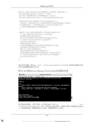 测试Spring应用程序


public class UserControllerEMTest extends TestCase {
 private MockControl control = null;
 private UserManager mockManager = null;
 private UserController c = new UserController();

 protected void setUp() throws Exception {
   control = MockControl.createControl(UserManager.class);
   mockManager = (UserManager) control.getMock();
   c.setUserManager(mockManager);
 }

 public void testGetUsers() throws Exception {
   // set expected behavior on manager
   mockManager.getUsers();
   control.setReturnValue(new ArrayList());
   // switch from record to playback
   control.replay();
   ModelAndView mav =
   c.handleRequest((HttpServletRequest) null,
   (HttpServletResponse) null);
   Map m = mav.getModel();
   assertNotNull(m.get("users"));
   assertEquals(mav.getViewName(), "userList");
   // verify getUsers() was called on manager
   control.verify();
 }
}


要运行这个测试，执行ant test –Dtestcase=UserControllerEM。你控制台的输出内容
应该下面的截图看起来差不多。

图 8.4. 运行测试ant test -Dtestcase=UserControllerEM的输出结果




这个测试比前面那一个快了很多。为了进行对比，运行ant                                           test
–Dtestcase=UserControllerTest，比较“Time elapsed”值。在我的1.33Mhz/512RAM PowerBook
上，差别就很明显，模拟测试花了0.223秒，非模拟测试花了6.455秒。



                                           229


    XML to PDF by RenderX XEP XSL-FO Formatter, visit us at http://www.renderx.com/
 