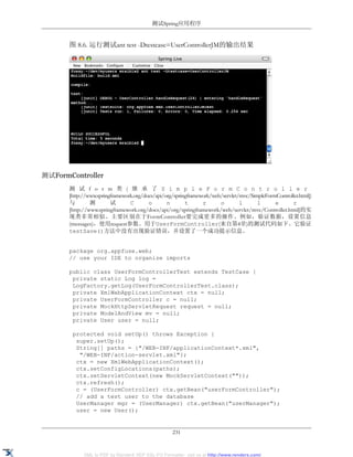 测试Spring应用程序


       图 8.6. 运行测试ant test -Dtestcase=UserControllerJM的输出结果




测试FormController
       测 试 f o r m 类 ( 继 承 了 S i m p l e F o r m C o n t r o l l e r
       [http://www.springframework.org/docs/api/org/springframework/web/servlet/mvc/SimpleFormController.html])
       与        测        试       C       o       n       t      r      o        l      l      e      r
       [http://www.springframework.org/docs/api/org/springframework/web/servlet/mvc/Controller.html]的实
       现类非常相似。主要区别在于FormController要完成更多的操作。例如，验证数据，设置信息
       (messages)，使用request参数。用于UserFormController(来自第4章)的测试代码如下。它验证
       testSave()方法中没有出现验证错误，并设置了一个成功提示信息。


       package org.appfuse.web;
       // use your IDE to organize imports

       public class UserFormControllerTest extends TestCase {
        private static Log log =
        LogFactory.getLog(UserFormControllerTest.class);
        private XmlWebApplicationContext ctx = null;
        private UserFormController c = null;
        private MockHttpServletRequest request = null;
        private ModelAndView mv = null;
        private User user = null;

        protected void setUp() throws Exception {
         super.setUp();
         String[] paths = {"/WEB-INF/applicationContext*.xml",
          "/WEB-INF/action-servlet.xml"};
         ctx = new XmlWebApplicationContext();
         ctx.setConfigLocations(paths);
         ctx.setServletContext(new MockServletContext(""));
         ctx.refresh();
         c = (UserFormController) ctx.getBean("userFormController");
         // add a test user to the database
         UserManager mgr = (UserManager) ctx.getBean("userManager");
         user = new User();


                                                    231


             XML to PDF by RenderX XEP XSL-FO Formatter, visit us at http://www.renderx.com/
 