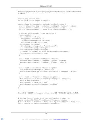测试Spring应用程序


[http://www.springframework.org/docs/api/org/springframework/web/context/ContextLoaderListener.html]
进行初始化。


package org.appfuse.web;
// use your IDE to organize imports

public class UserCactusTest extends ServletTestCase {
 private static Log log = LogFactory.getLog(UserCactusTest.class);
 private UserController list = new UserController();
 private UserFormController form = new UserFormController();

 protected void setUp() throws Exception {
   super.setUp();
   ApplicationContext ctx =
    WebApplicationContextUtils
    .getRequiredWebApplicationContext(
    session.getServletContext());
   UserManager userManager =
    (UserManager) ctx.getBean("userManager");
   list.setUserManager(userManager);
   form.setUserManager(userManager);
   // needed to prevent NPE with getMessageSourceAccessor()
   form.setApplicationContext(ctx);
 }

 public void beginAddUser(WebRequest wRequest) {
   wRequest.addParameter("firstName", "Dion", "post");
   wRequest.addParameter("lastName", "Almaer", "post");
 }

 public void testAddUser() throws Exception {
   form.handleRequest(request, response);
   assertTrue(request.getSession().getAttribute("message") != null);
 }

 public void testUserList() throws Exception {
   ModelAndView mav = list.handleRequest(request, response);
   Map m = mav.getModel();
   assertNotNull(m.get("users"));
   assertEquals(mav.getViewName(), "userList");
 }
}


在test目录下创建文件cactus.properties，Cactus需要下面的信息运行它的servlet测试。


# Web app Context under which our application to test runs
cactus.contextURL=http://localhost:8080/myusers-cactus
# Default Servlet Redirector Name. Used by ServletTestCase test cases.
cactus.servletRedirectorName=ServletRedirector




                                             236


      XML to PDF by RenderX XEP XSL-FO Formatter, visit us at http://www.renderx.com/
 